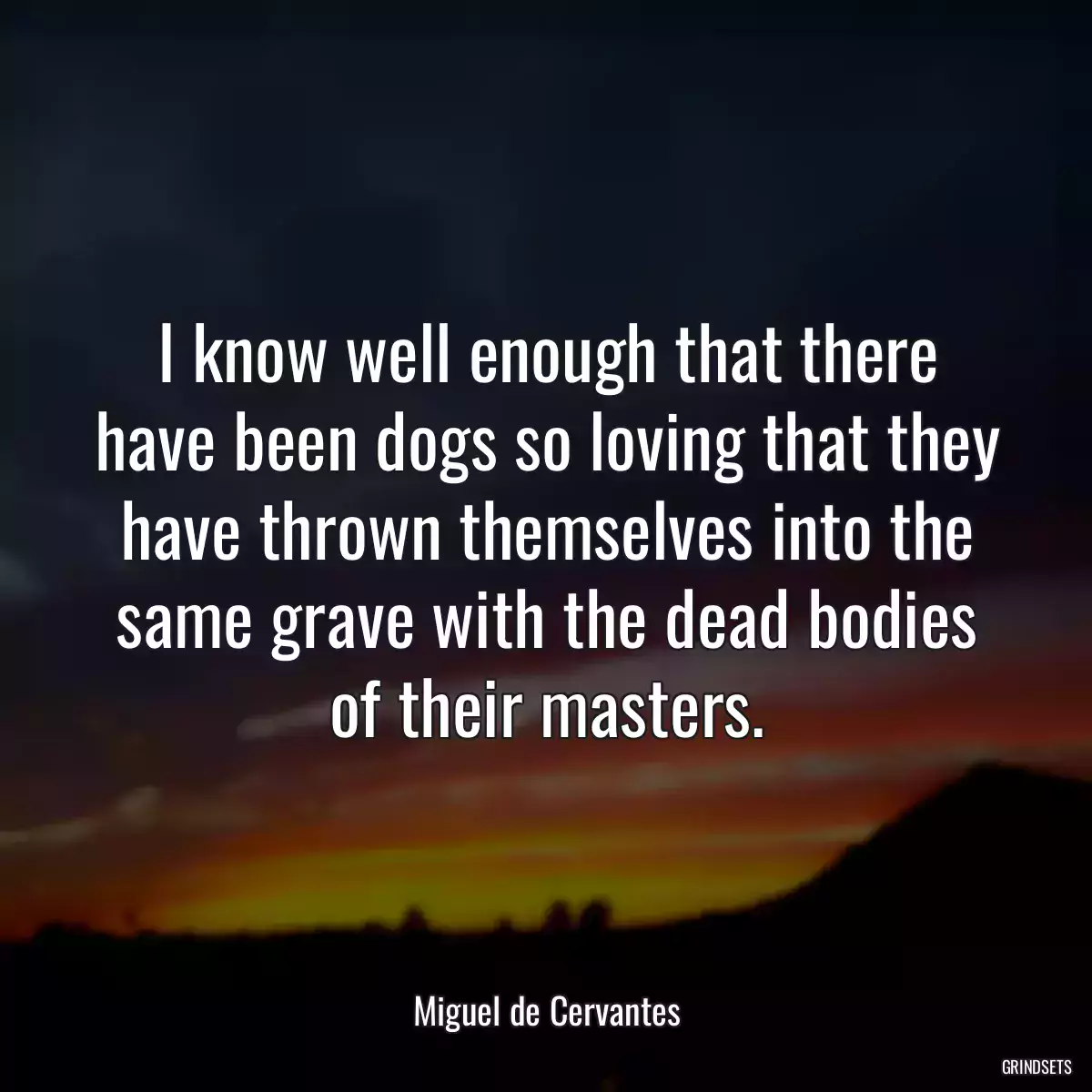 I know well enough that there have been dogs so loving that they have thrown themselves into the same grave with the dead bodies of their masters.