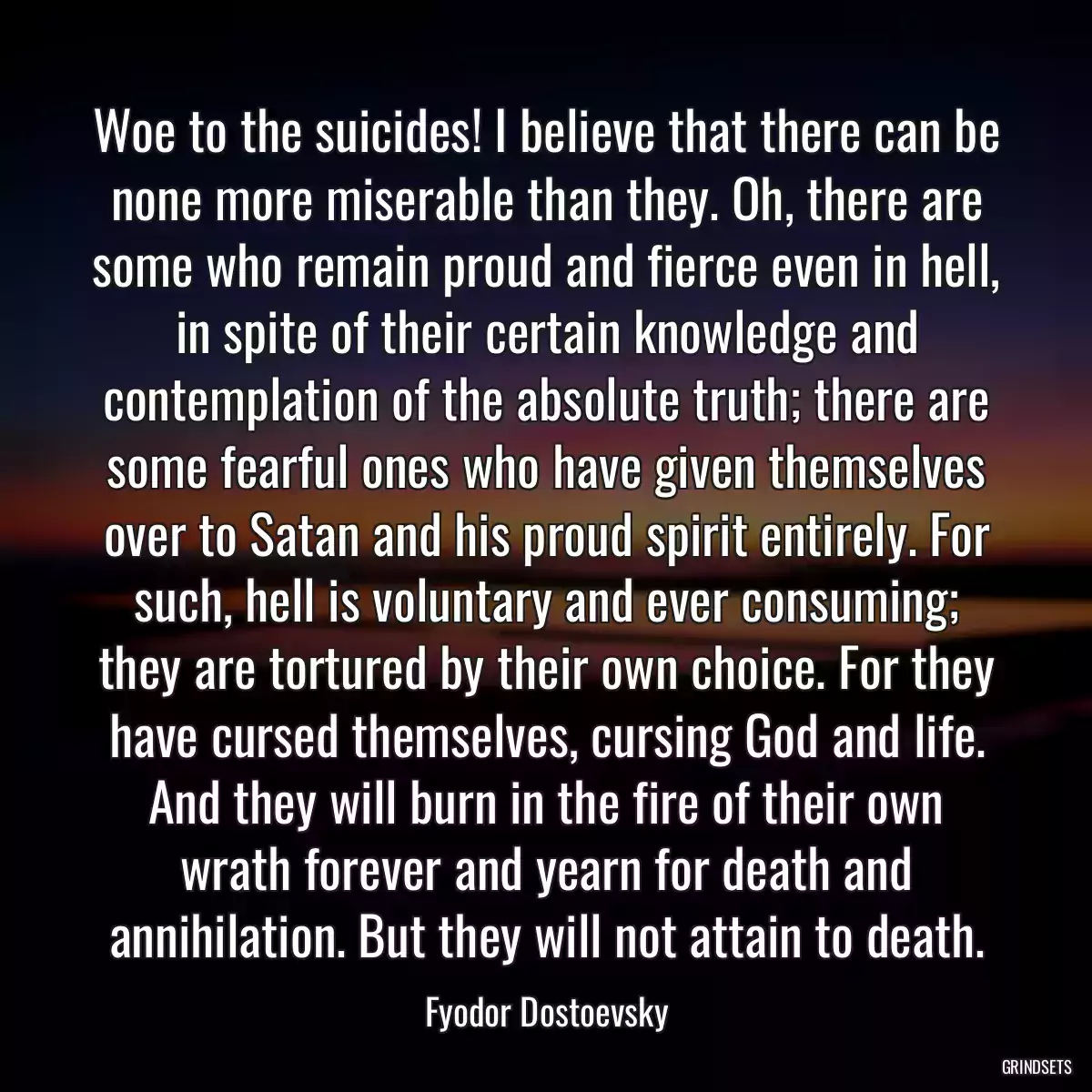 Woe to the suicides! I believe that there can be none more miserable than they. Oh, there are some who remain proud and fierce even in hell, in spite of their certain knowledge and contemplation of the absolute truth; there are some fearful ones who have given themselves over to Satan and his proud spirit entirely. For such, hell is voluntary and ever consuming; they are tortured by their own choice. For they have cursed themselves, cursing God and life. And they will burn in the fire of their own wrath forever and yearn for death and annihilation. But they will not attain to death.