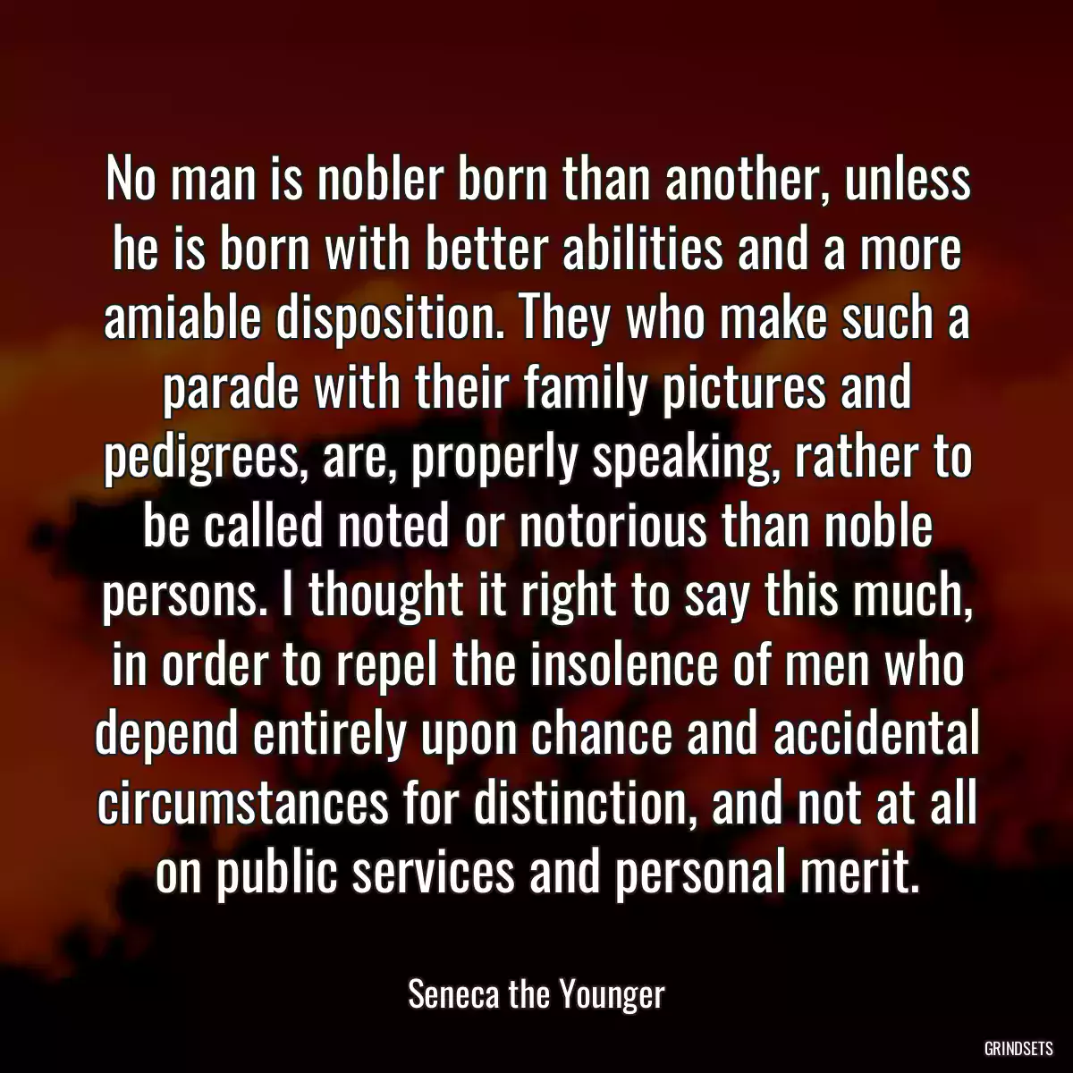 No man is nobler born than another, unless he is born with better abilities and a more amiable disposition. They who make such a parade with their family pictures and pedigrees, are, properly speaking, rather to be called noted or notorious than noble persons. I thought it right to say this much, in order to repel the insolence of men who depend entirely upon chance and accidental circumstances for distinction, and not at all on public services and personal merit.