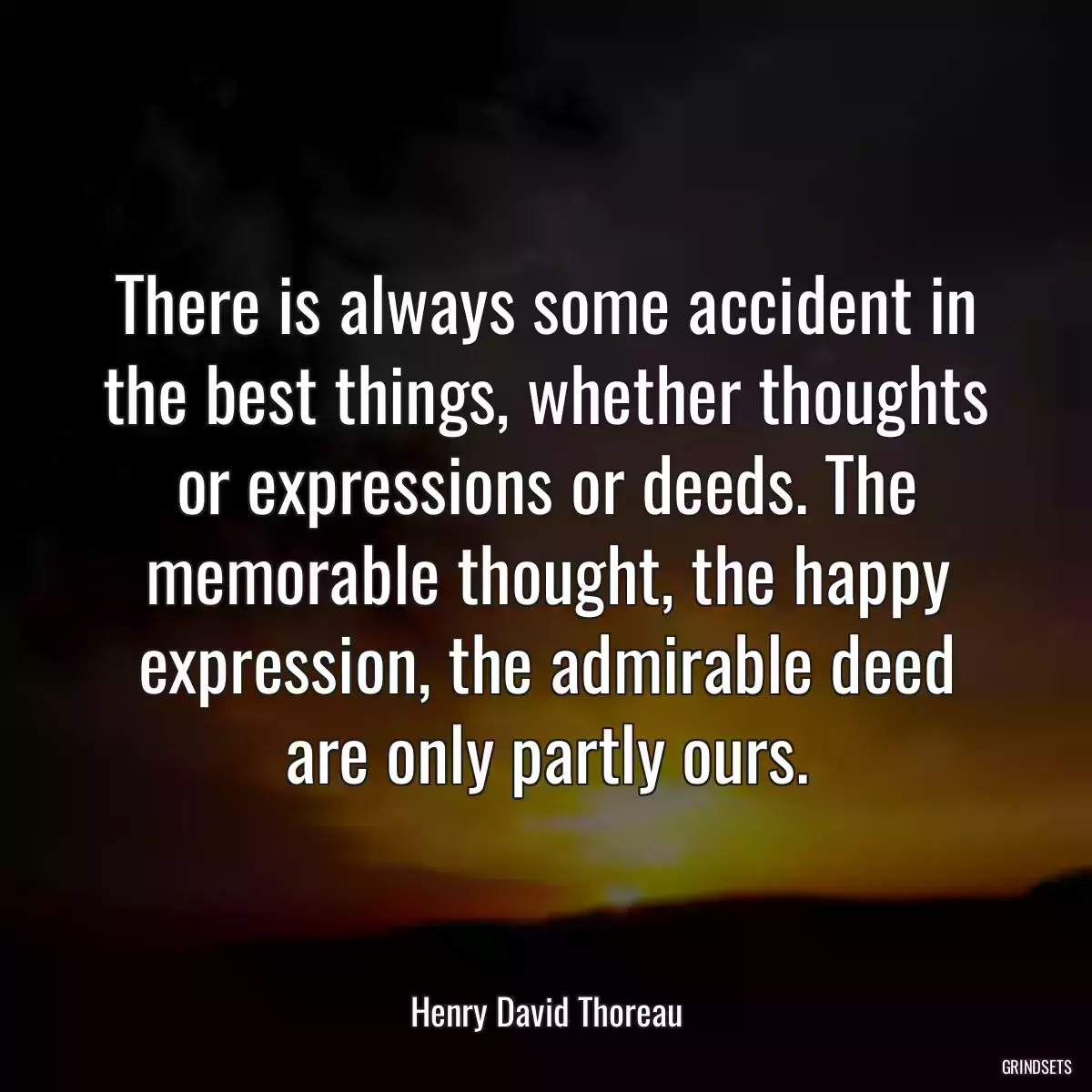 There is always some accident in the best things, whether thoughts or expressions or deeds. The memorable thought, the happy expression, the admirable deed are only partly ours.