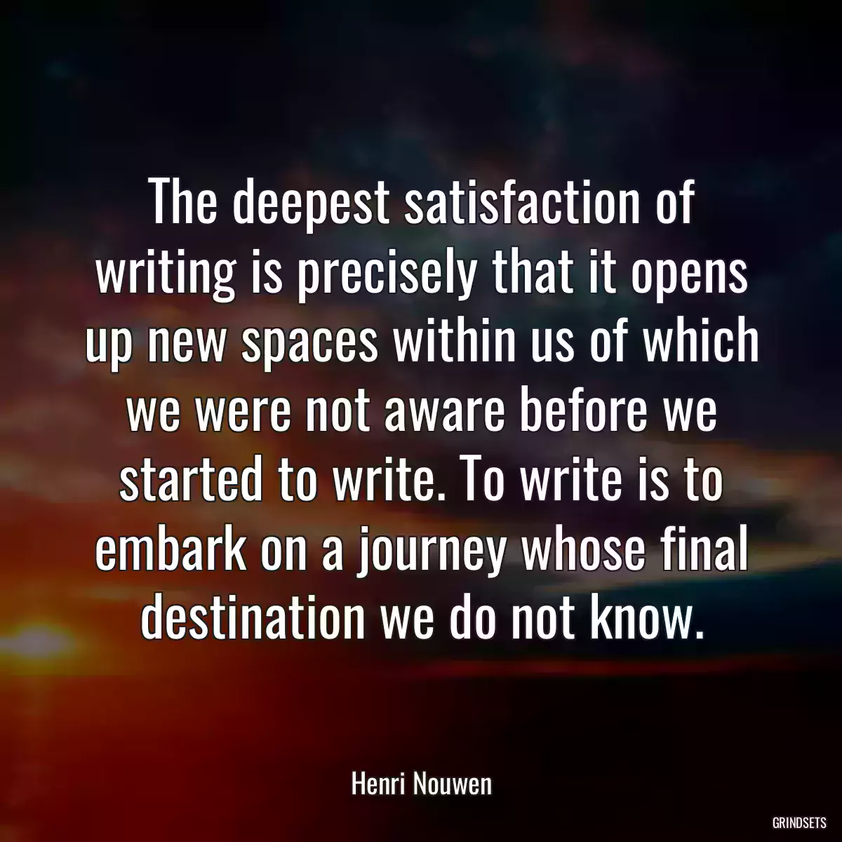 The deepest satisfaction of writing is precisely that it opens up new spaces within us of which we were not aware before we started to write. To write is to embark on a journey whose final destination we do not know.