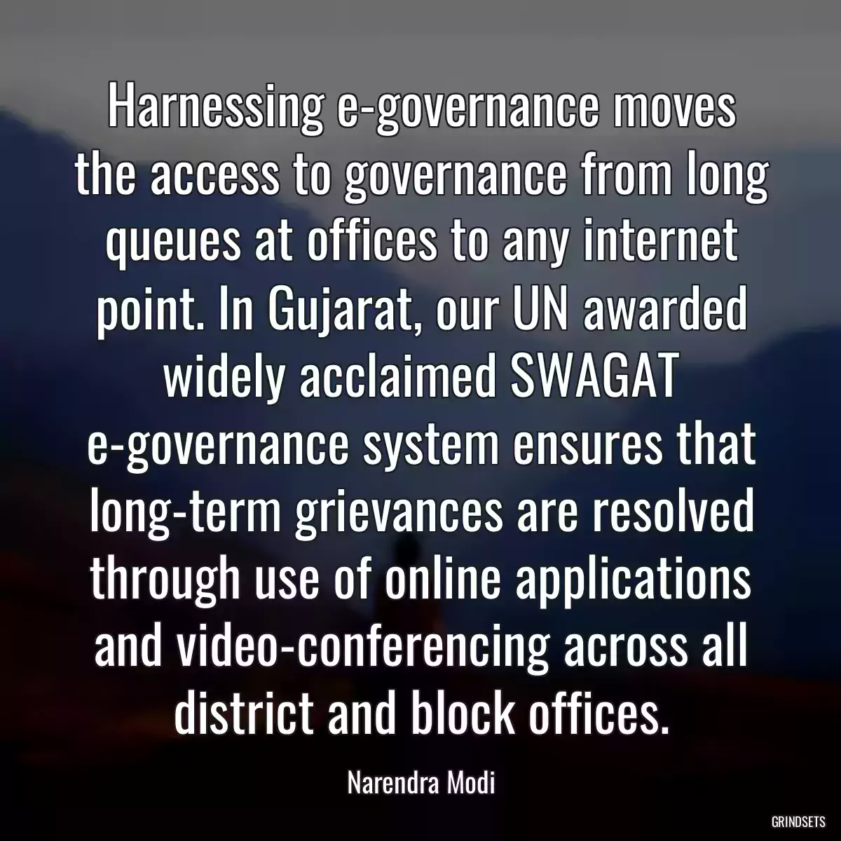 Harnessing e-governance moves the access to governance from long queues at offices to any internet point. In Gujarat, our UN awarded widely acclaimed SWAGAT e-governance system ensures that long-term grievances are resolved through use of online applications and video-conferencing across all district and block offices.