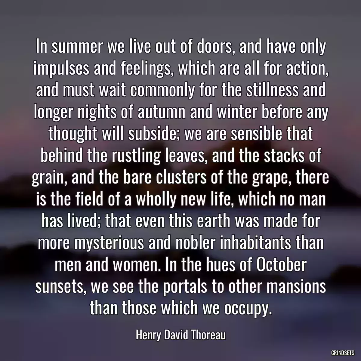 In summer we live out of doors, and have only impulses and feelings, which are all for action, and must wait commonly for the stillness and longer nights of autumn and winter before any thought will subside; we are sensible that behind the rustling leaves, and the stacks of grain, and the bare clusters of the grape, there is the field of a wholly new life, which no man has lived; that even this earth was made for more mysterious and nobler inhabitants than men and women. In the hues of October sunsets, we see the portals to other mansions than those which we occupy.