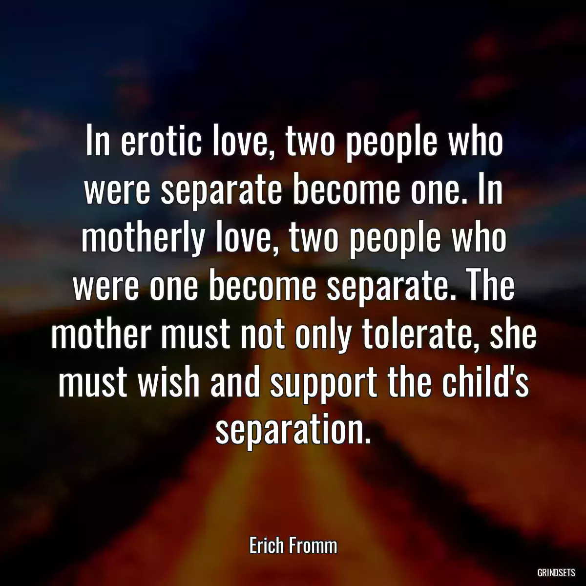 In erotic love, two people who were separate become one. In motherly love, two people who were one become separate. The mother must not only tolerate, she must wish and support the child\'s separation.