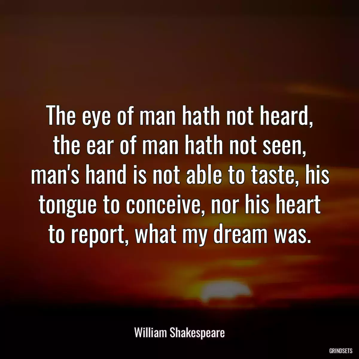 The eye of man hath not heard, the ear of man hath not seen, man\'s hand is not able to taste, his tongue to conceive, nor his heart to report, what my dream was.