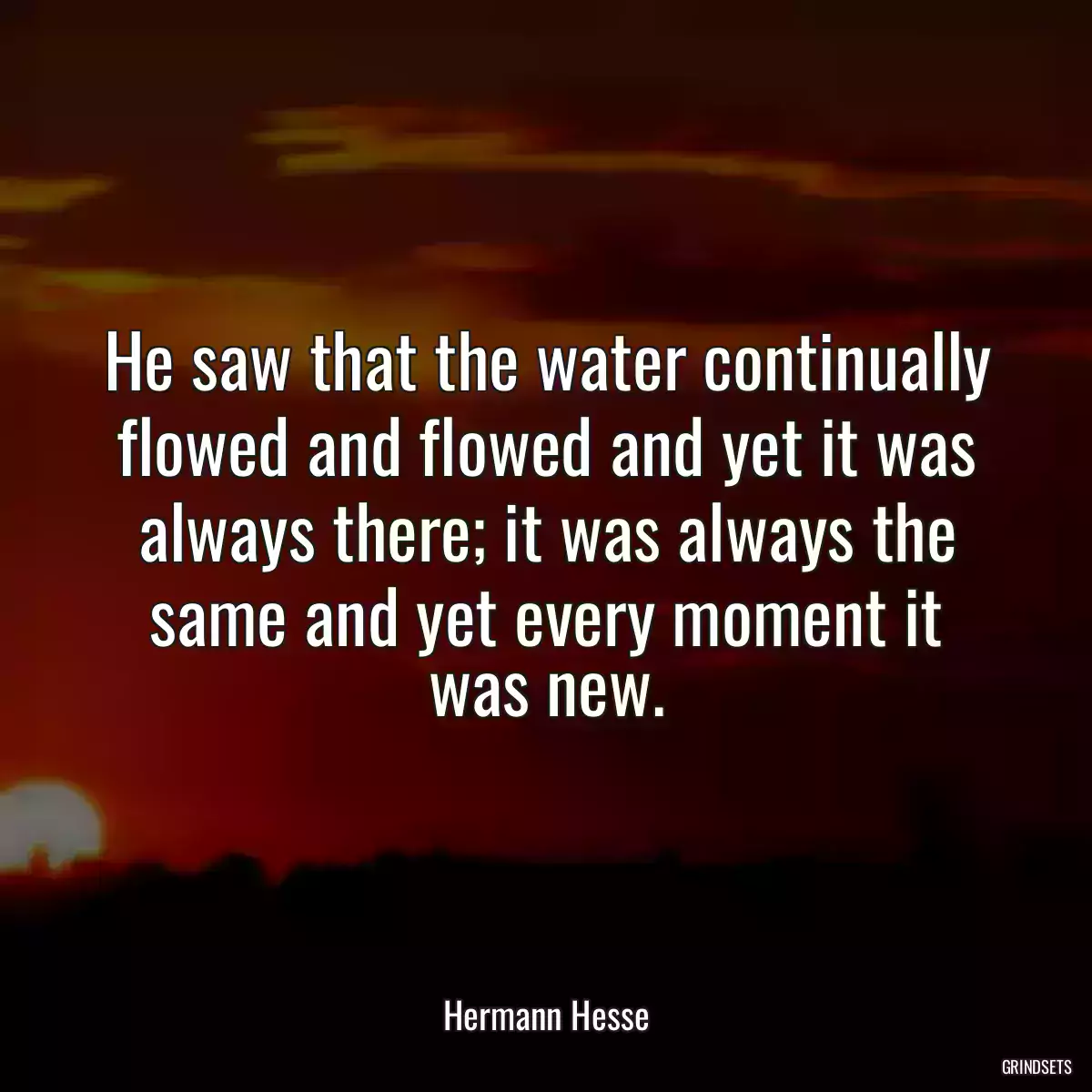 He saw that the water continually flowed and flowed and yet it was always there; it was always the same and yet every moment it was new.