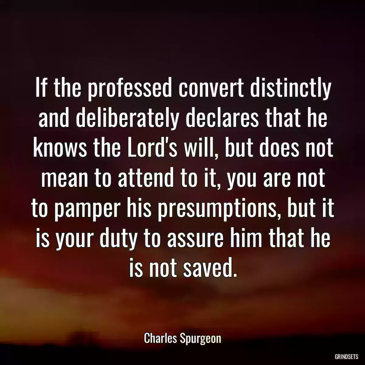 If the professed convert distinctly and deliberately declares that he knows the Lord\'s will, but does not mean to attend to it, you are not to pamper his presumptions, but it is your duty to assure him that he is not saved.