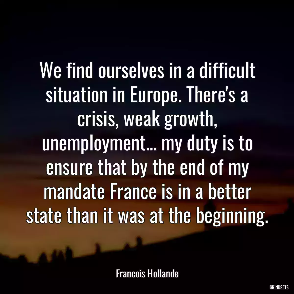 We find ourselves in a difficult situation in Europe. There\'s a crisis, weak growth, unemployment... my duty is to ensure that by the end of my mandate France is in a better state than it was at the beginning.