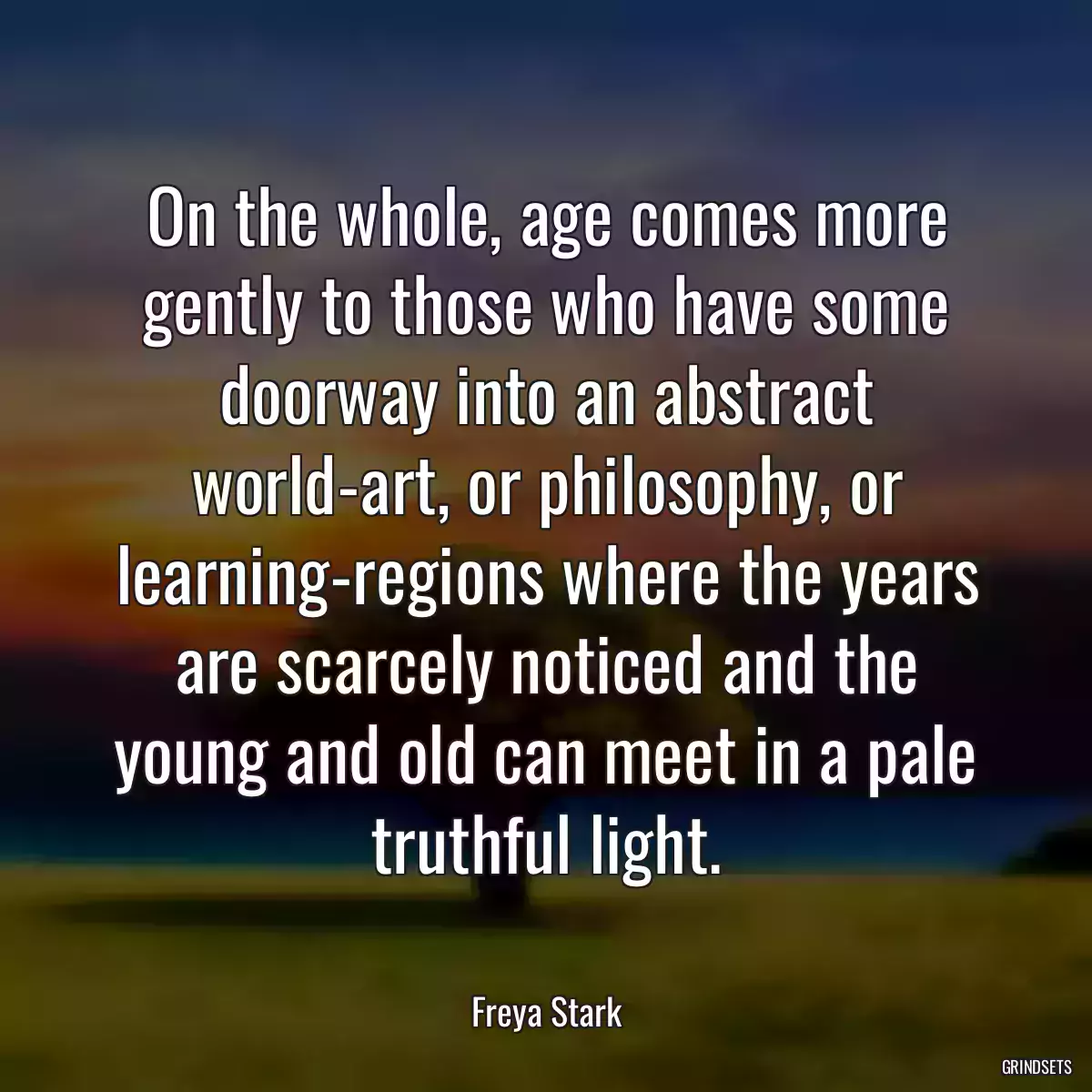 On the whole, age comes more gently to those who have some doorway into an abstract world-art, or philosophy, or learning-regions where the years are scarcely noticed and the young and old can meet in a pale truthful light.