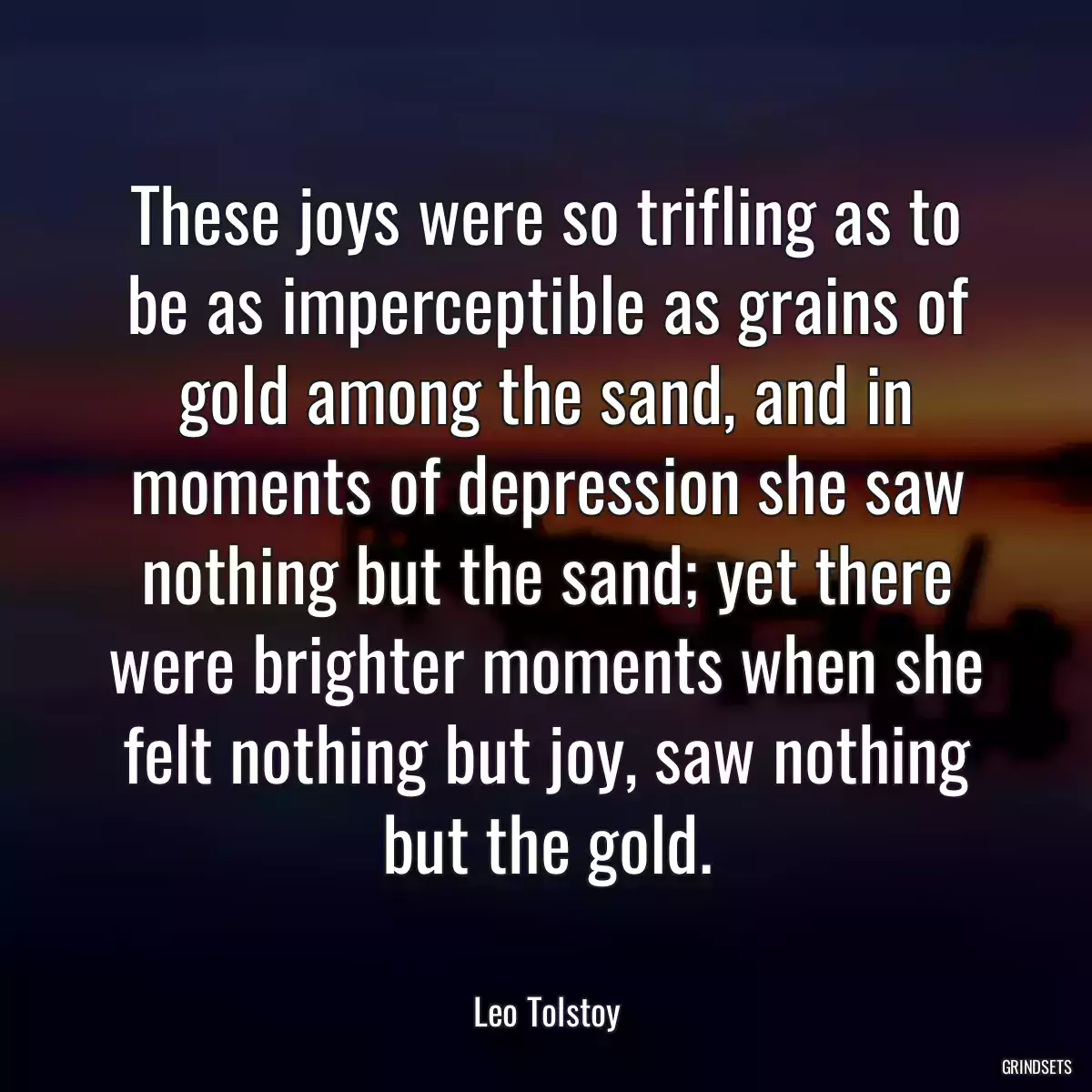 These joys were so trifling as to be as imperceptible as grains of gold among the sand, and in moments of depression she saw nothing but the sand; yet there were brighter moments when she felt nothing but joy, saw nothing but the gold.