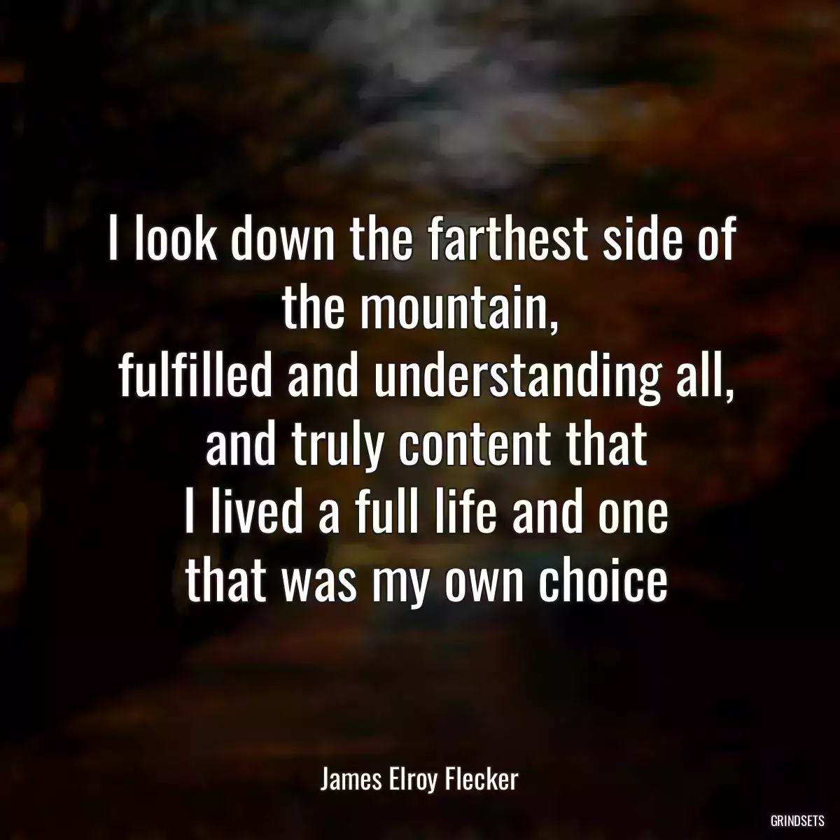 I look down the farthest side of the mountain,
 fulfilled and understanding all,
 and truly content that
 I lived a full life and one
 that was my own choice