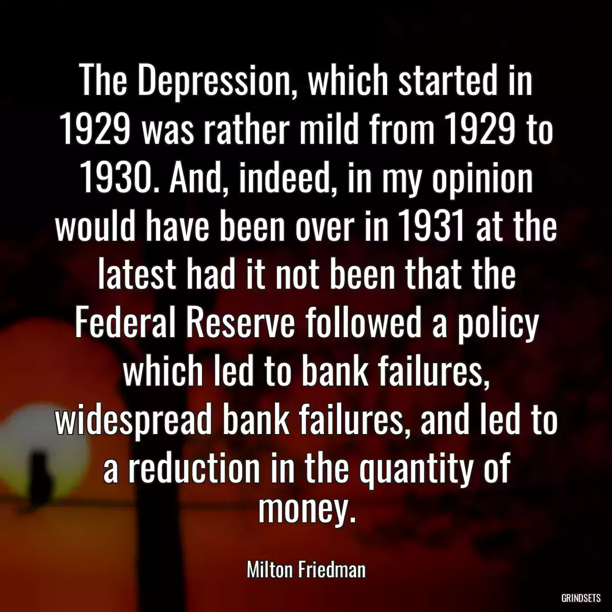 The Depression, which started in 1929 was rather mild from 1929 to 1930. And, indeed, in my opinion would have been over in 1931 at the latest had it not been that the Federal Reserve followed a policy which led to bank failures, widespread bank failures, and led to a reduction in the quantity of money.