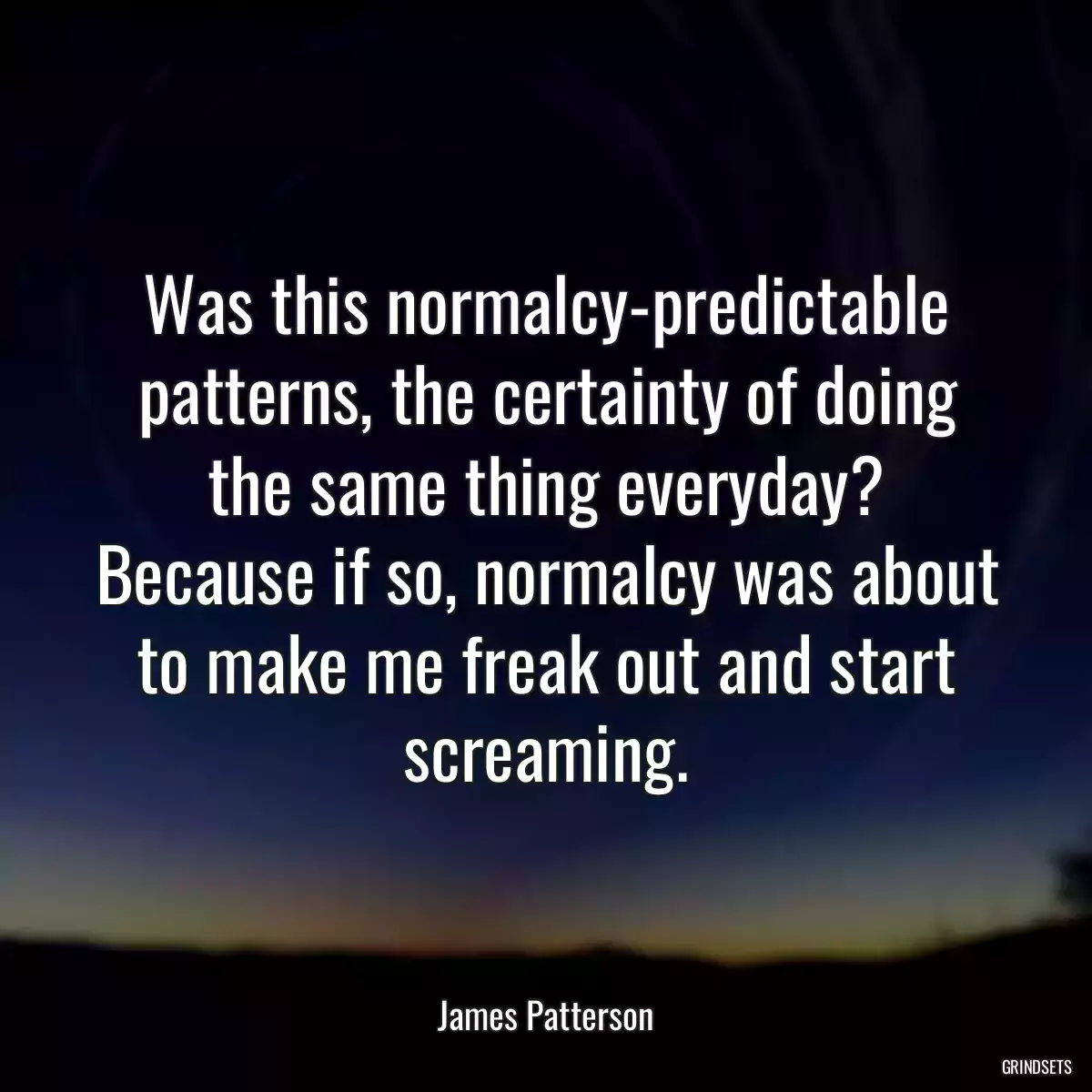 Was this normalcy-predictable patterns, the certainty of doing the same thing everyday? Because if so, normalcy was about to make me freak out and start screaming.