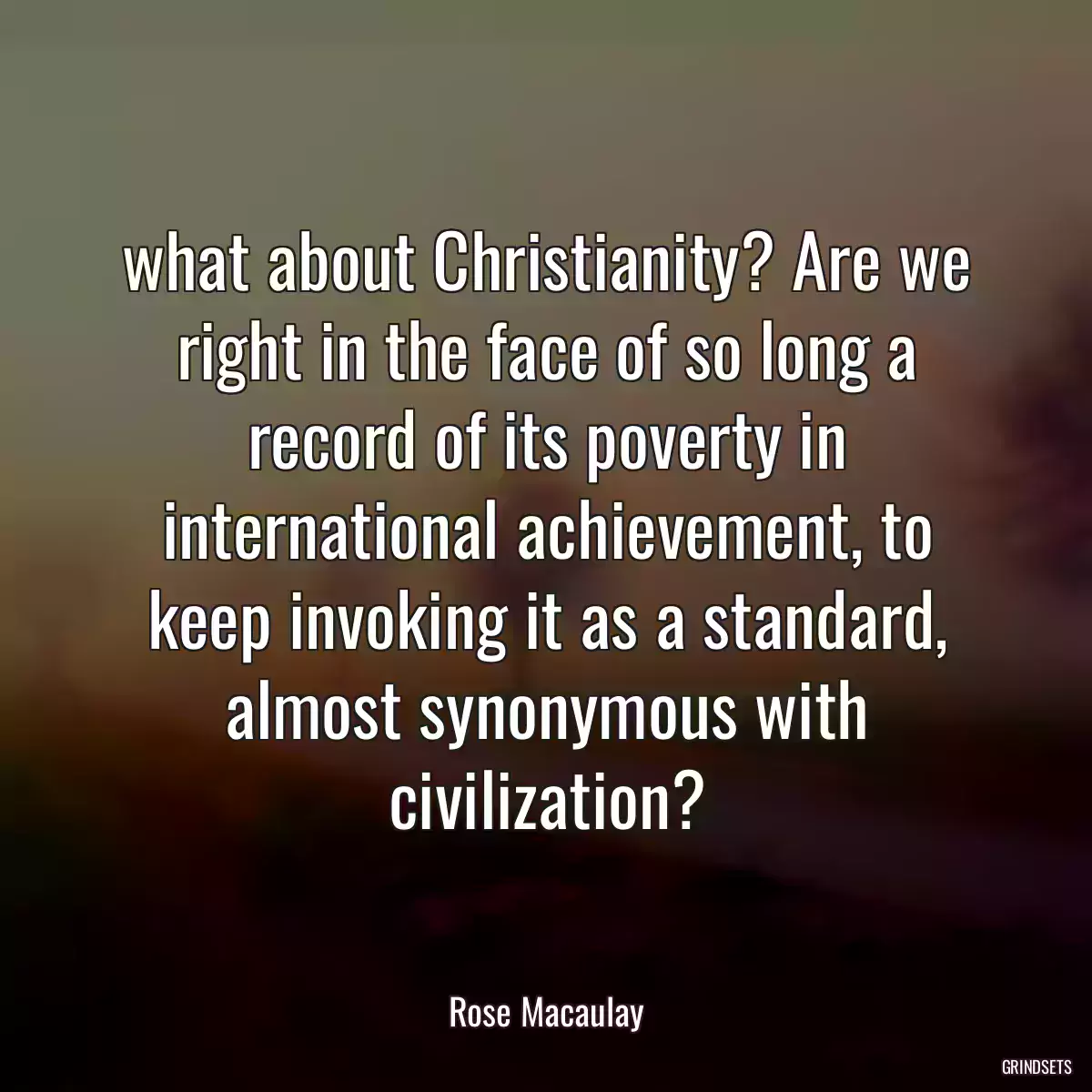 what about Christianity? Are we right in the face of so long a record of its poverty in international achievement, to keep invoking it as a standard, almost synonymous with civilization?