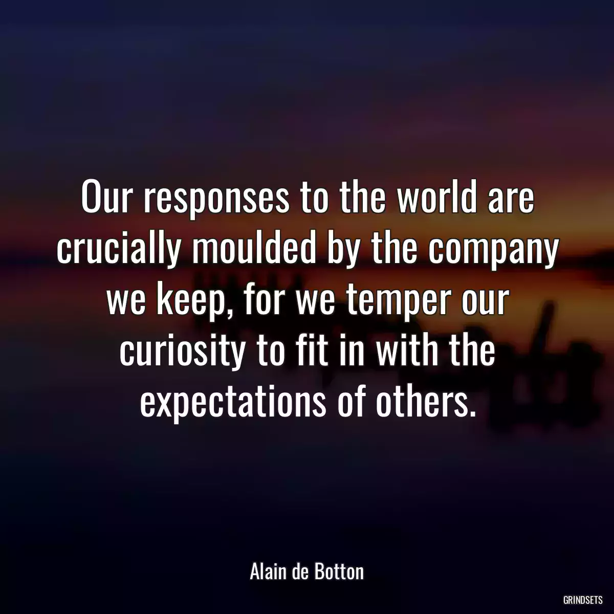 Our responses to the world are crucially moulded by the company we keep, for we temper our curiosity to fit in with the expectations of others.