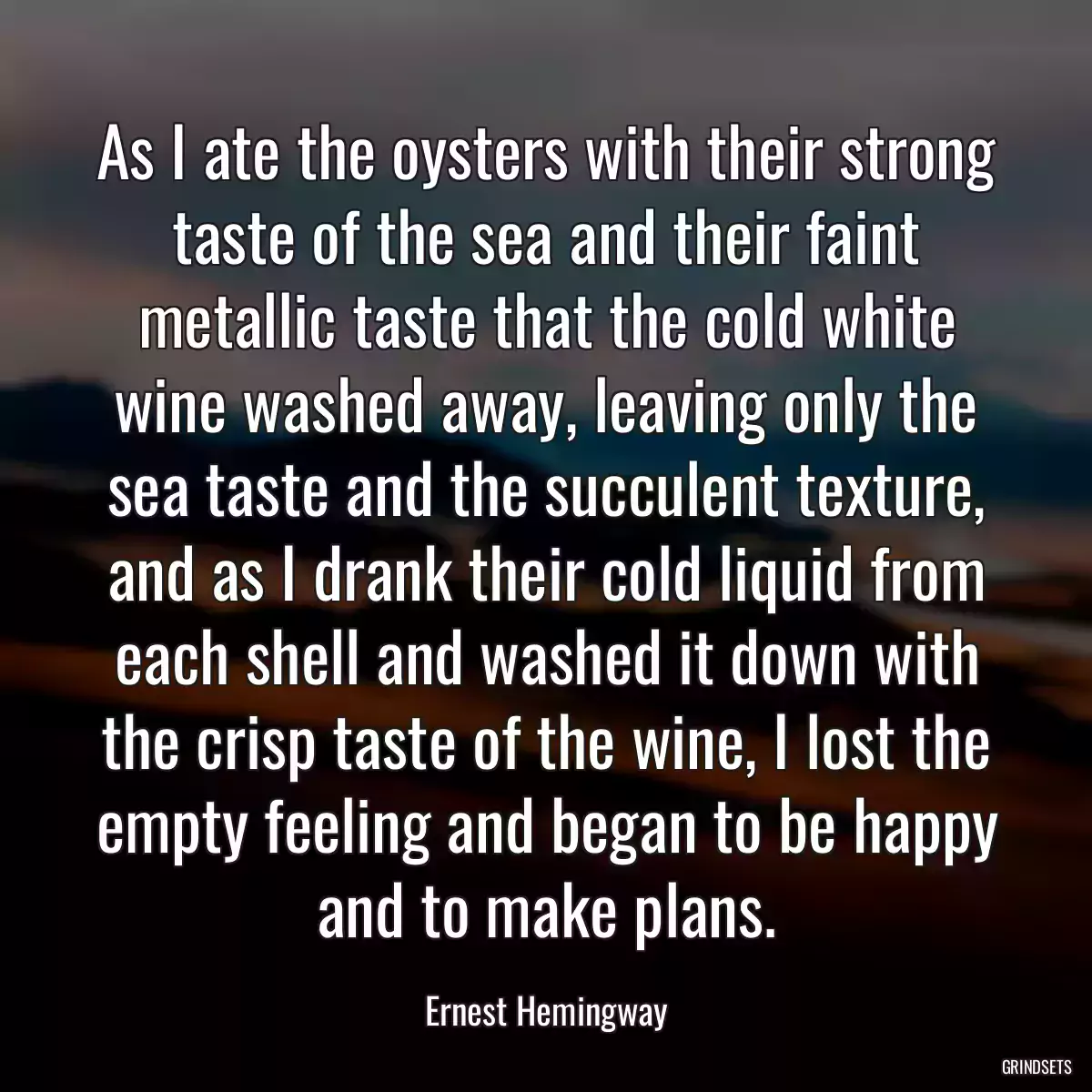 As I ate the oysters with their strong taste of the sea and their faint metallic taste that the cold white wine washed away, leaving only the sea taste and the succulent texture, and as I drank their cold liquid from each shell and washed it down with the crisp taste of the wine, I lost the empty feeling and began to be happy and to make plans.