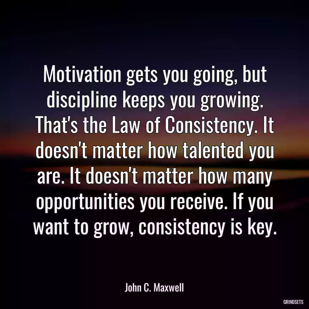 Motivation gets you going, but discipline keeps you growing. That\'s the Law of Consistency. It doesn\'t matter how talented you are. It doesn\'t matter how many opportunities you receive. If you want to grow, consistency is key.