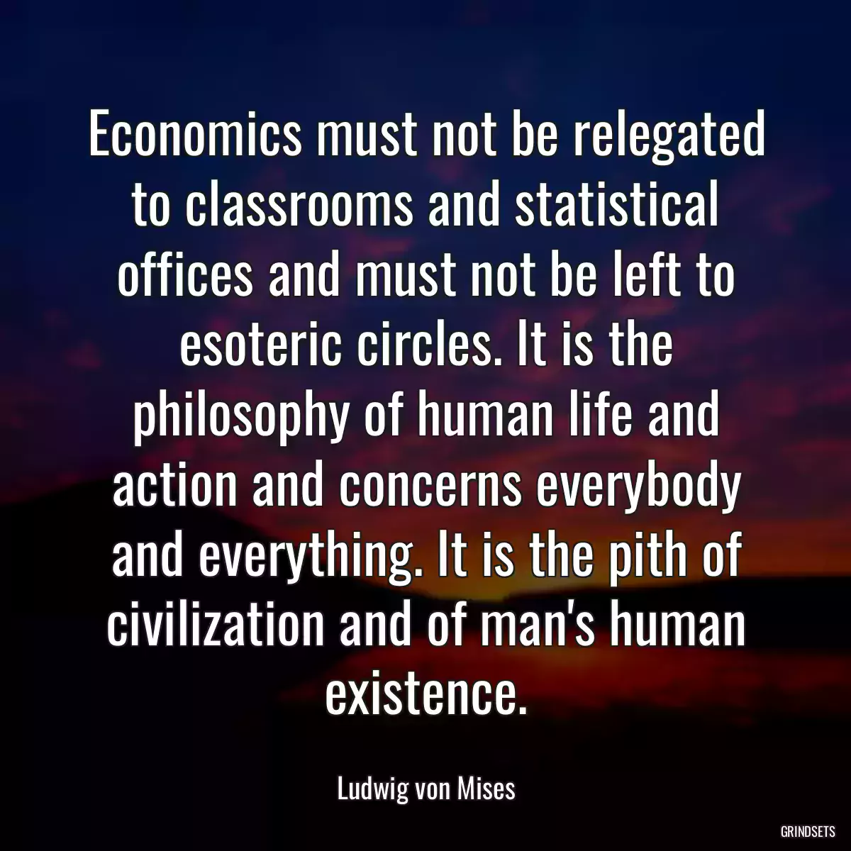 Economics must not be relegated to classrooms and statistical offices and must not be left to esoteric circles. It is the philosophy of human life and action and concerns everybody and everything. It is the pith of civilization and of man\'s human existence.