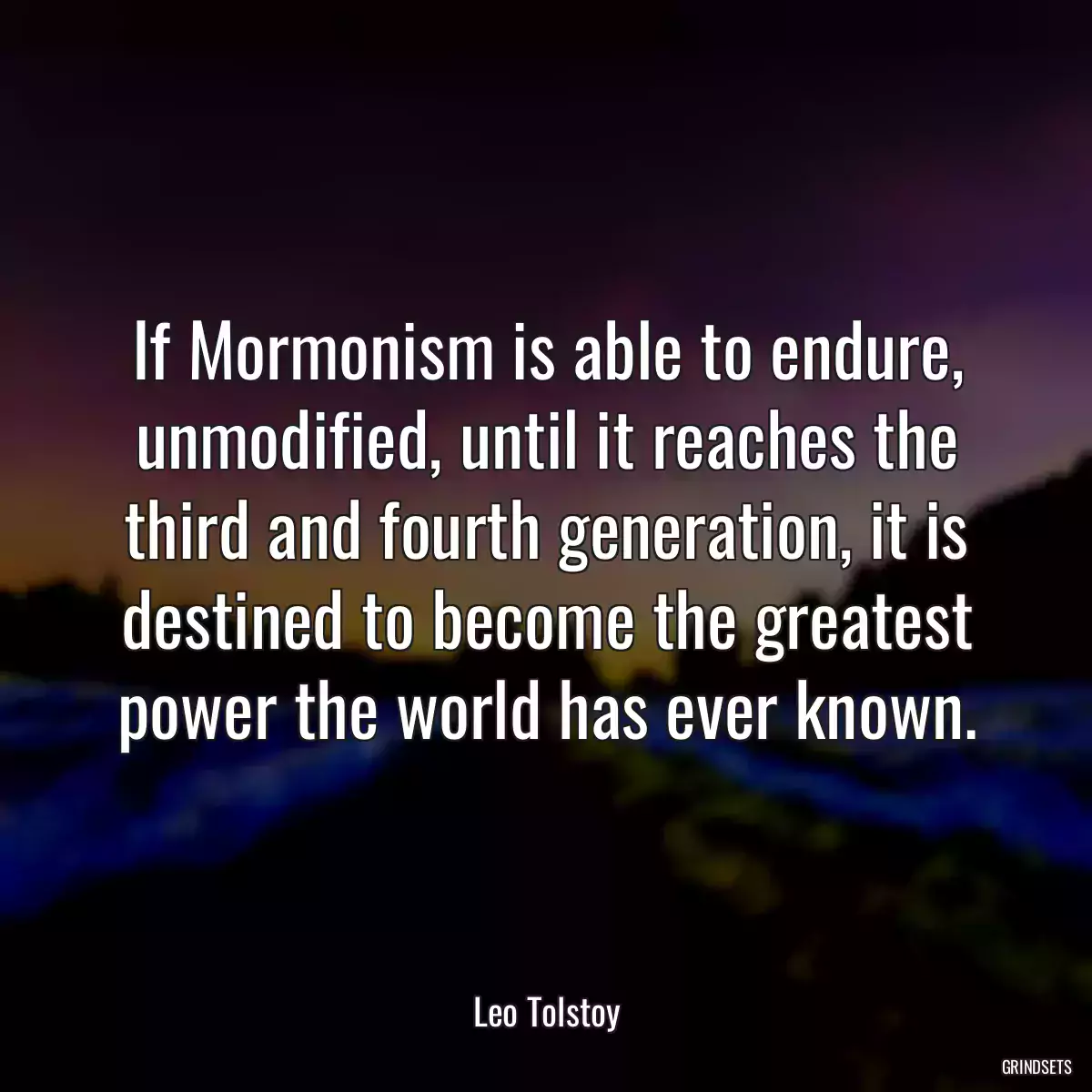 If Mormonism is able to endure, unmodified, until it reaches the third and fourth generation, it is destined to become the greatest power the world has ever known.