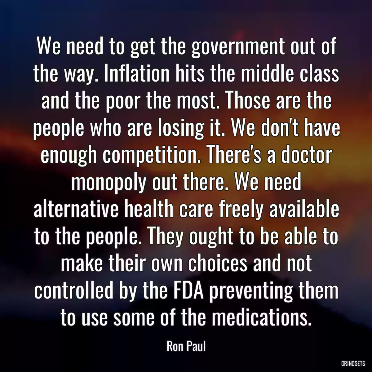 We need to get the government out of the way. Inflation hits the middle class and the poor the most. Those are the people who are losing it. We don\'t have enough competition. There\'s a doctor monopoly out there. We need alternative health care freely available to the people. They ought to be able to make their own choices and not controlled by the FDA preventing them to use some of the medications.