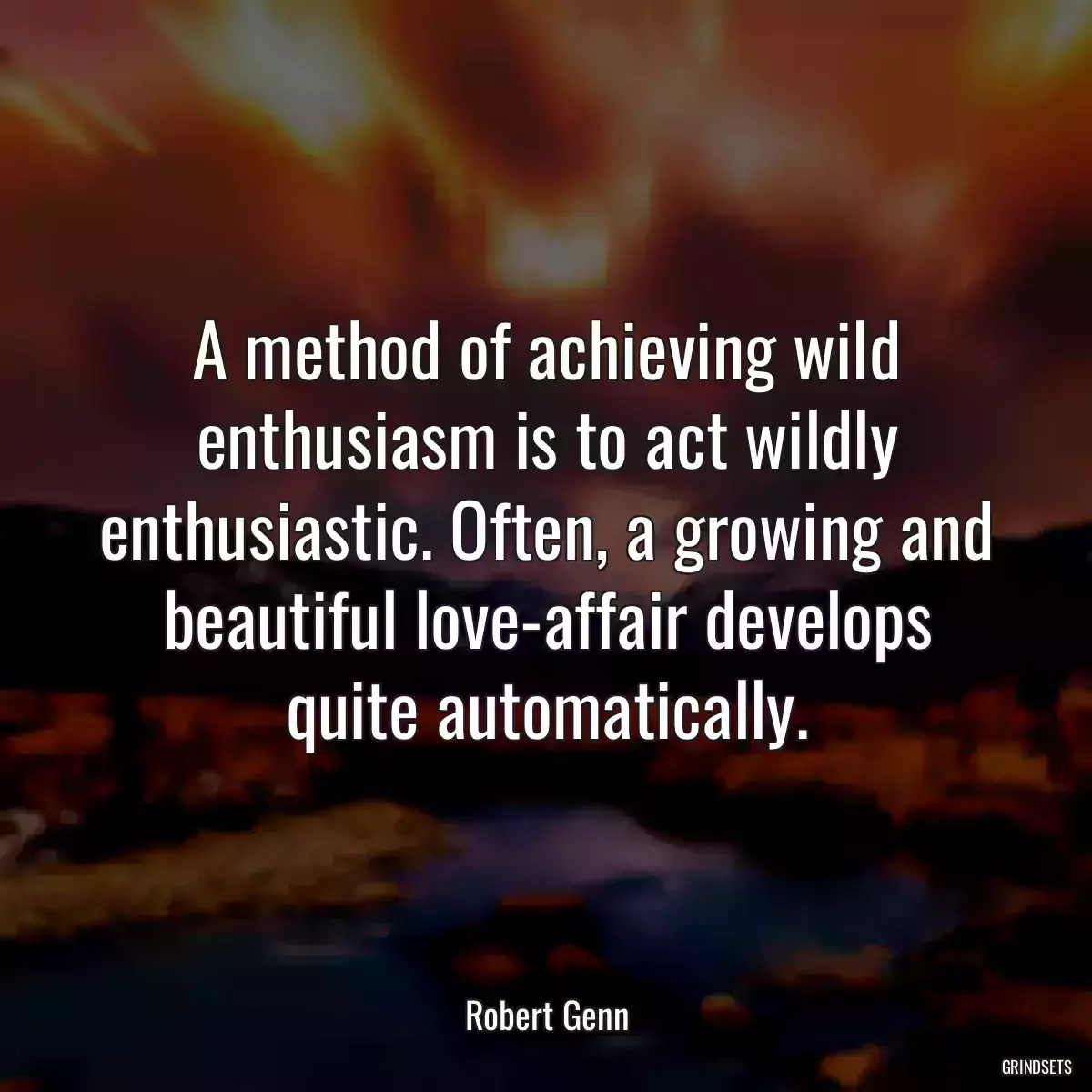 A method of achieving wild enthusiasm is to act wildly enthusiastic. Often, a growing and beautiful love-affair develops quite automatically.