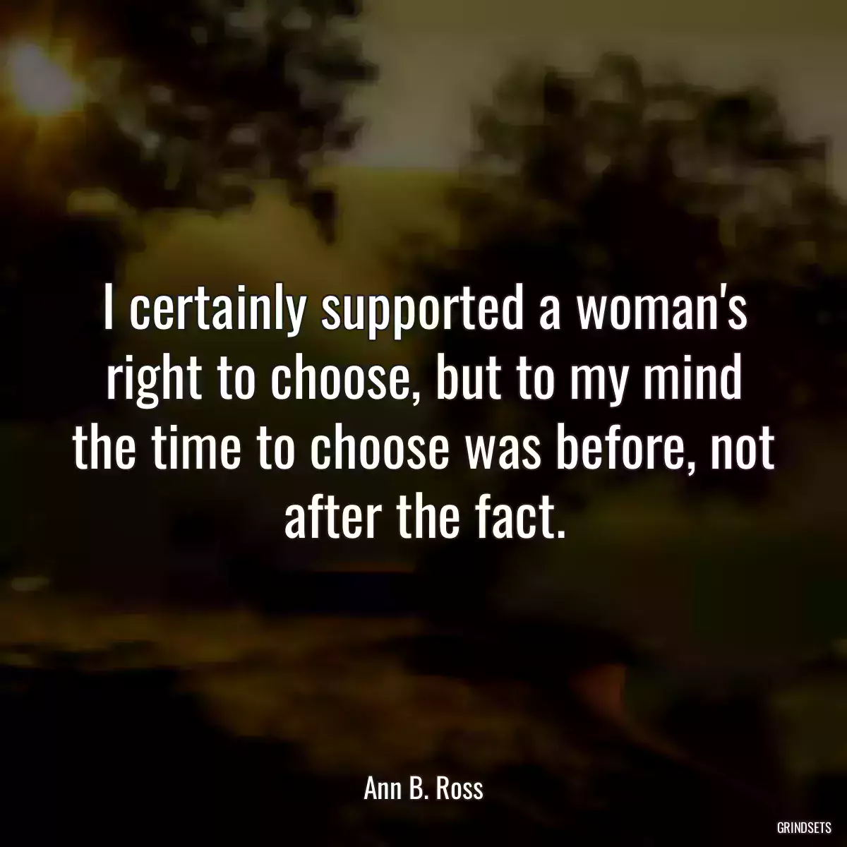 I certainly supported a woman\'s right to choose, but to my mind the time to choose was before, not after the fact.