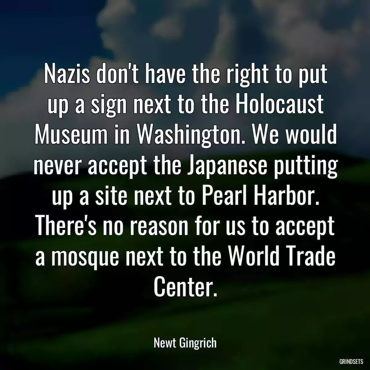 Nazis don\'t have the right to put up a sign next to the Holocaust Museum in Washington. We would never accept the Japanese putting up a site next to Pearl Harbor. There\'s no reason for us to accept a mosque next to the World Trade Center.