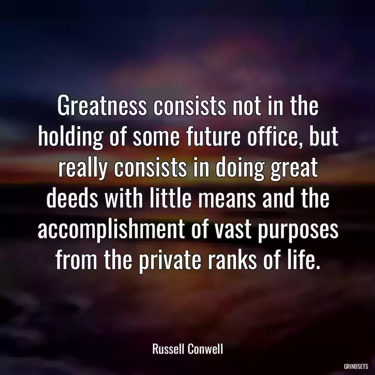 Greatness consists not in the holding of some future office, but really consists in doing great deeds with little means and the accomplishment of vast purposes from the private ranks of life.