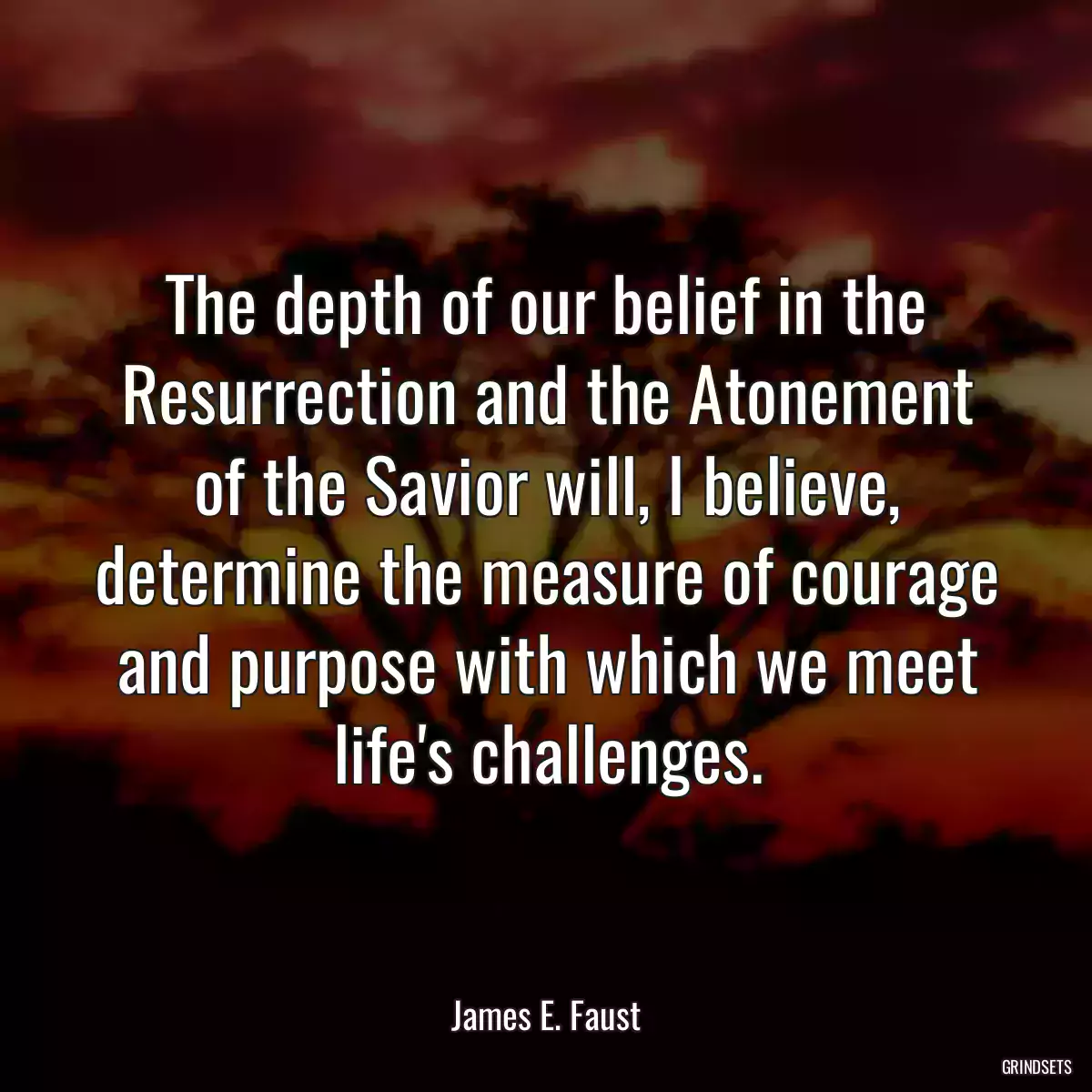 The depth of our belief in the Resurrection and the Atonement of the Savior will, I believe, determine the measure of courage and purpose with which we meet life\'s challenges.