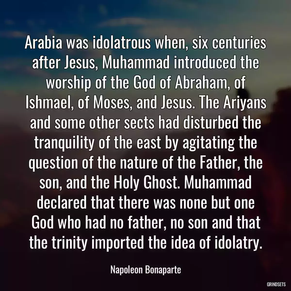 Arabia was idolatrous when, six centuries after Jesus, Muhammad introduced the worship of the God of Abraham, of Ishmael, of Moses, and Jesus. The Ariyans and some other sects had disturbed the tranquility of the east by agitating the question of the nature of the Father, the son, and the Holy Ghost. Muhammad declared that there was none but one God who had no father, no son and that the trinity imported the idea of idolatry.