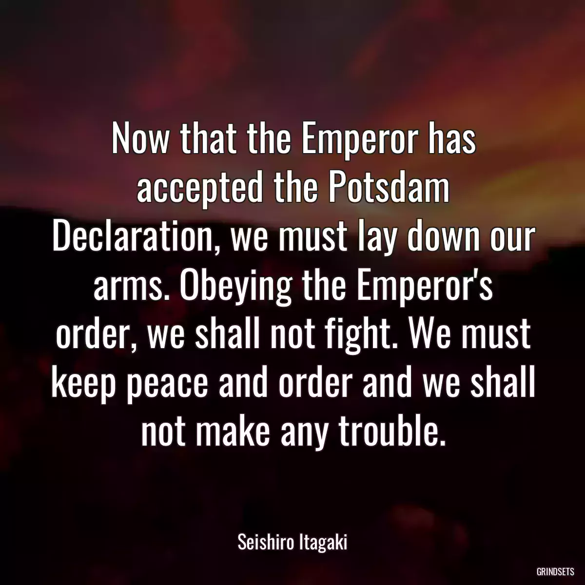 Now that the Emperor has accepted the Potsdam Declaration, we must lay down our arms. Obeying the Emperor\'s order, we shall not fight. We must keep peace and order and we shall not make any trouble.