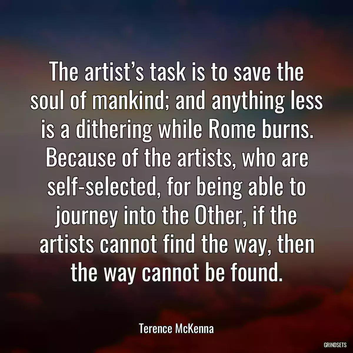 The artist’s task is to save the soul of mankind; and anything less is a dithering while Rome burns. Because of the artists, who are self-selected, for being able to journey into the Other, if the artists cannot find the way, then the way cannot be found.