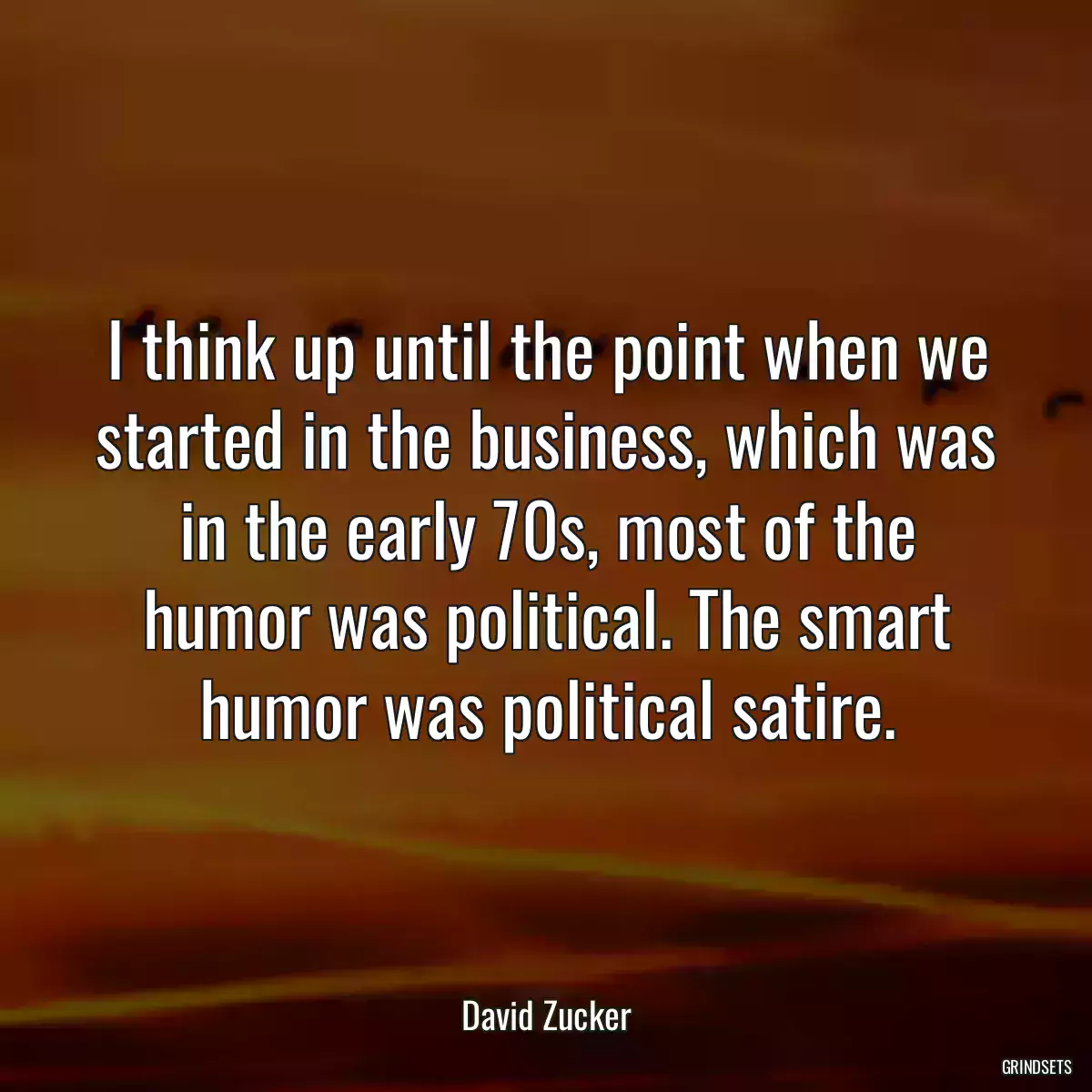 I think up until the point when we started in the business, which was in the early 70s, most of the humor was political. The smart humor was political satire.