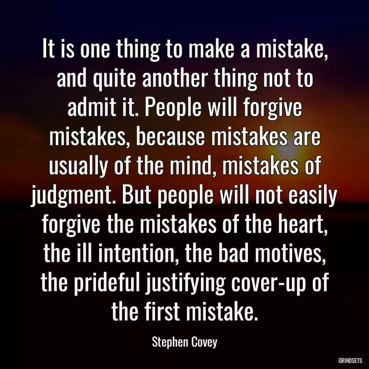 It is one thing to make a mistake, and quite another thing not to admit it. People will forgive mistakes, because mistakes are usually of the mind, mistakes of judgment. But people will not easily forgive the mistakes of the heart, the ill intention, the bad motives, the prideful justifying cover-up of the first mistake.