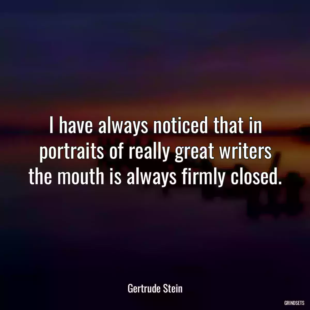 I have always noticed that in portraits of really great writers the mouth is always firmly closed.