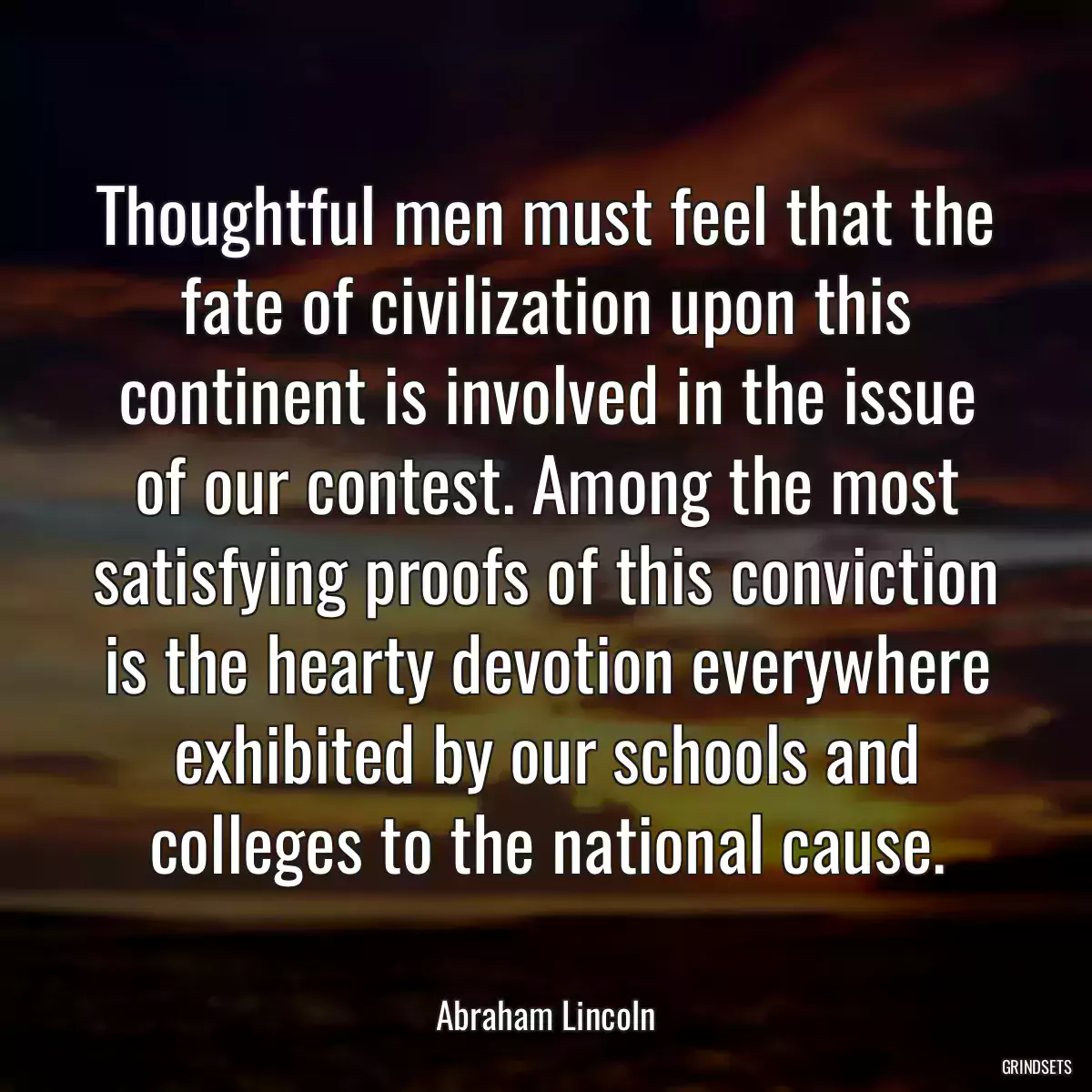 Thoughtful men must feel that the fate of civilization upon this continent is involved in the issue of our contest. Among the most satisfying proofs of this conviction is the hearty devotion everywhere exhibited by our schools and colleges to the national cause.