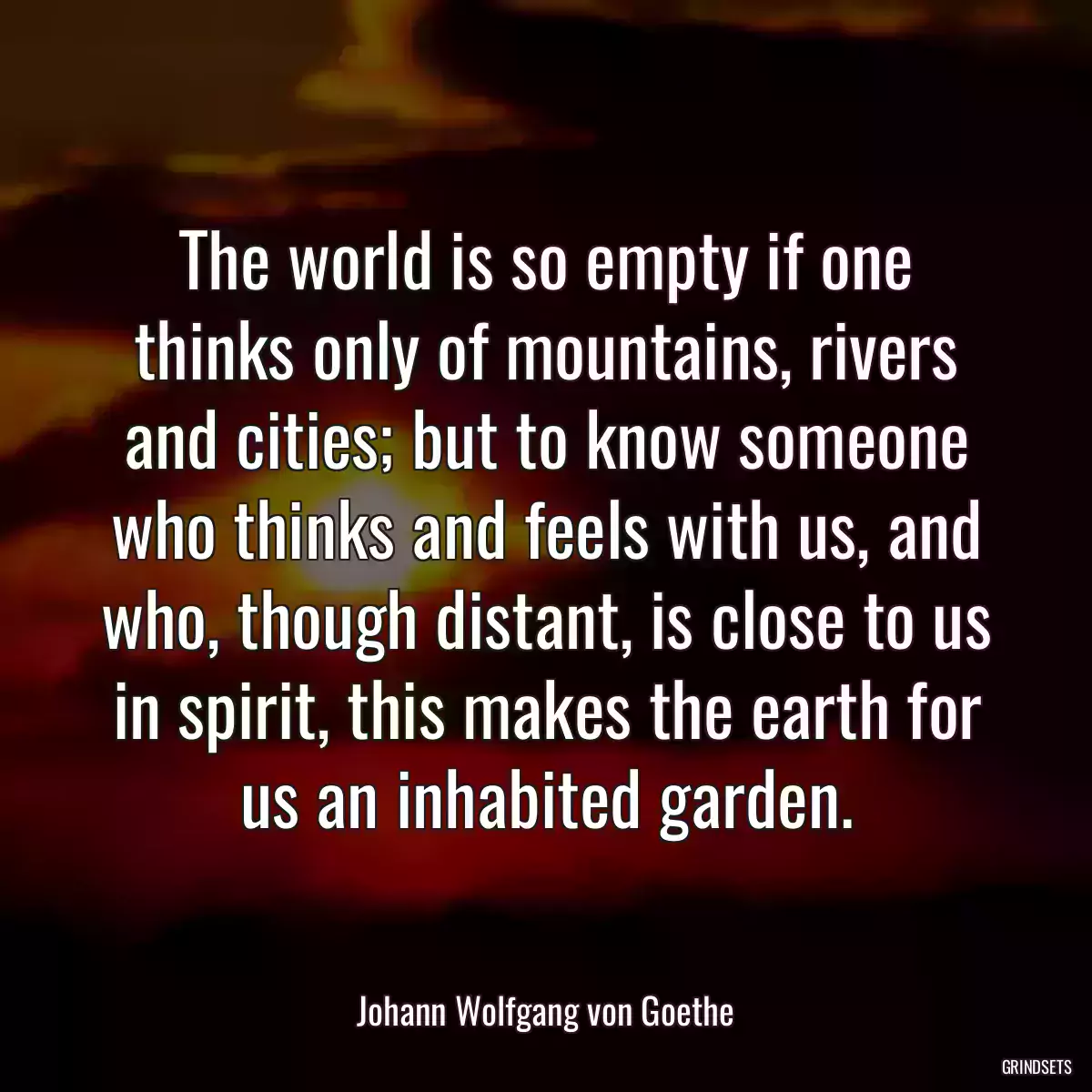 The world is so empty if one thinks only of mountains, rivers and cities; but to know someone who thinks and feels with us, and who, though distant, is close to us in spirit, this makes the earth for us an inhabited garden.