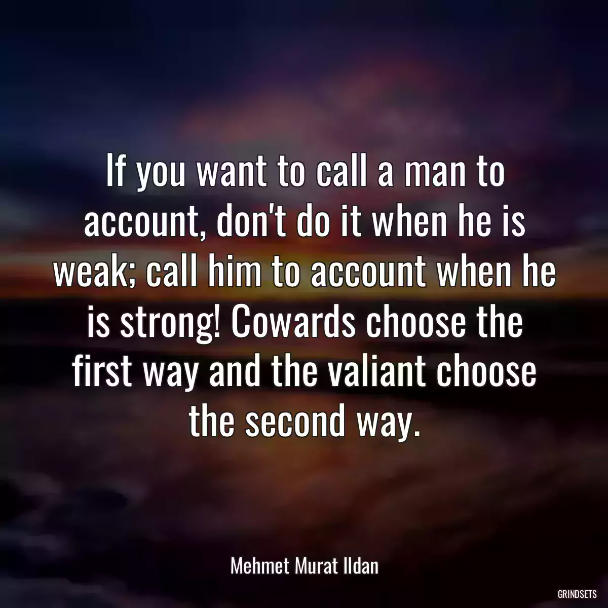 If you want to call a man to account, don\'t do it when he is weak; call him to account when he is strong! Cowards choose the first way and the valiant choose the second way.