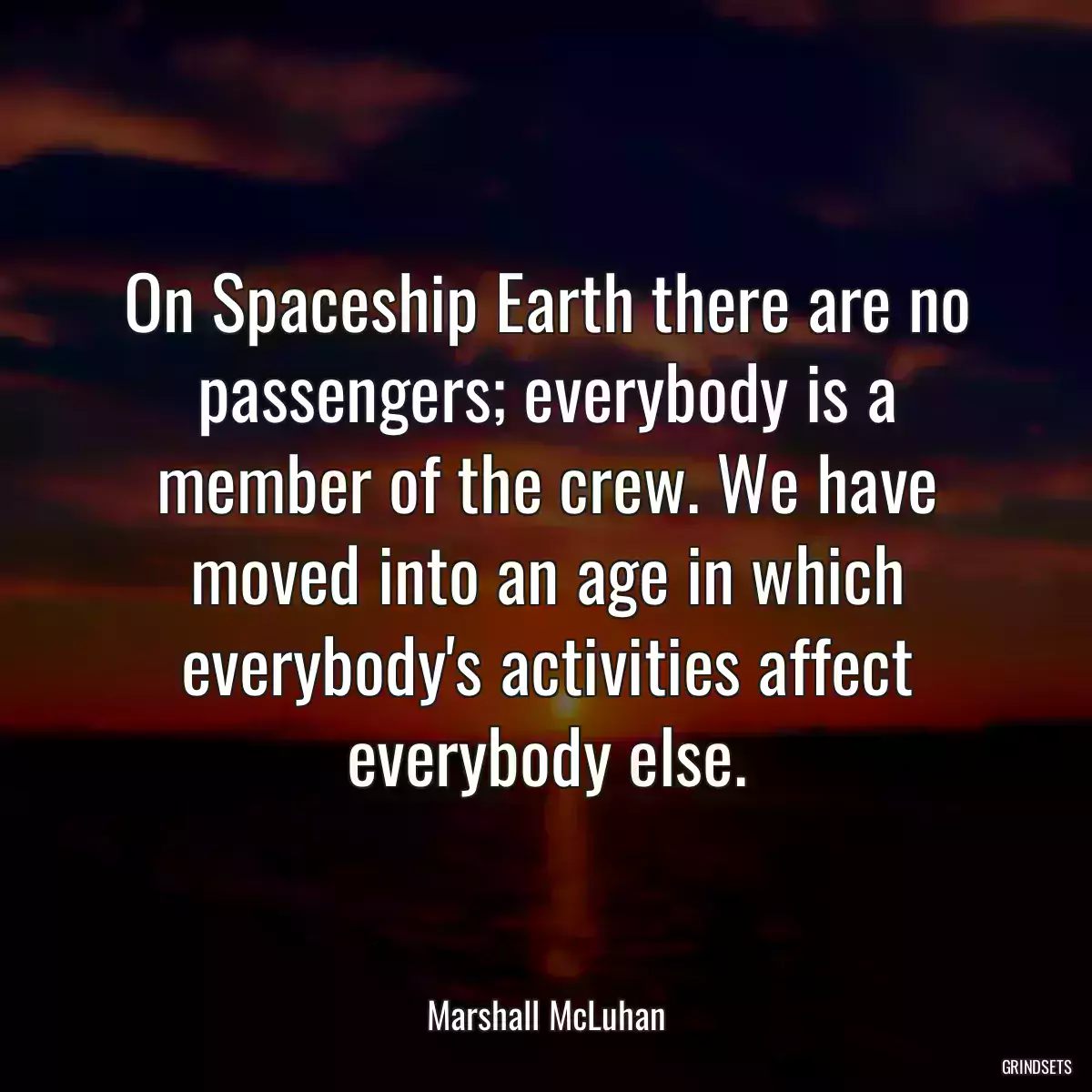 On Spaceship Earth there are no passengers; everybody is a member of the crew. We have moved into an age in which everybody\'s activities affect everybody else.