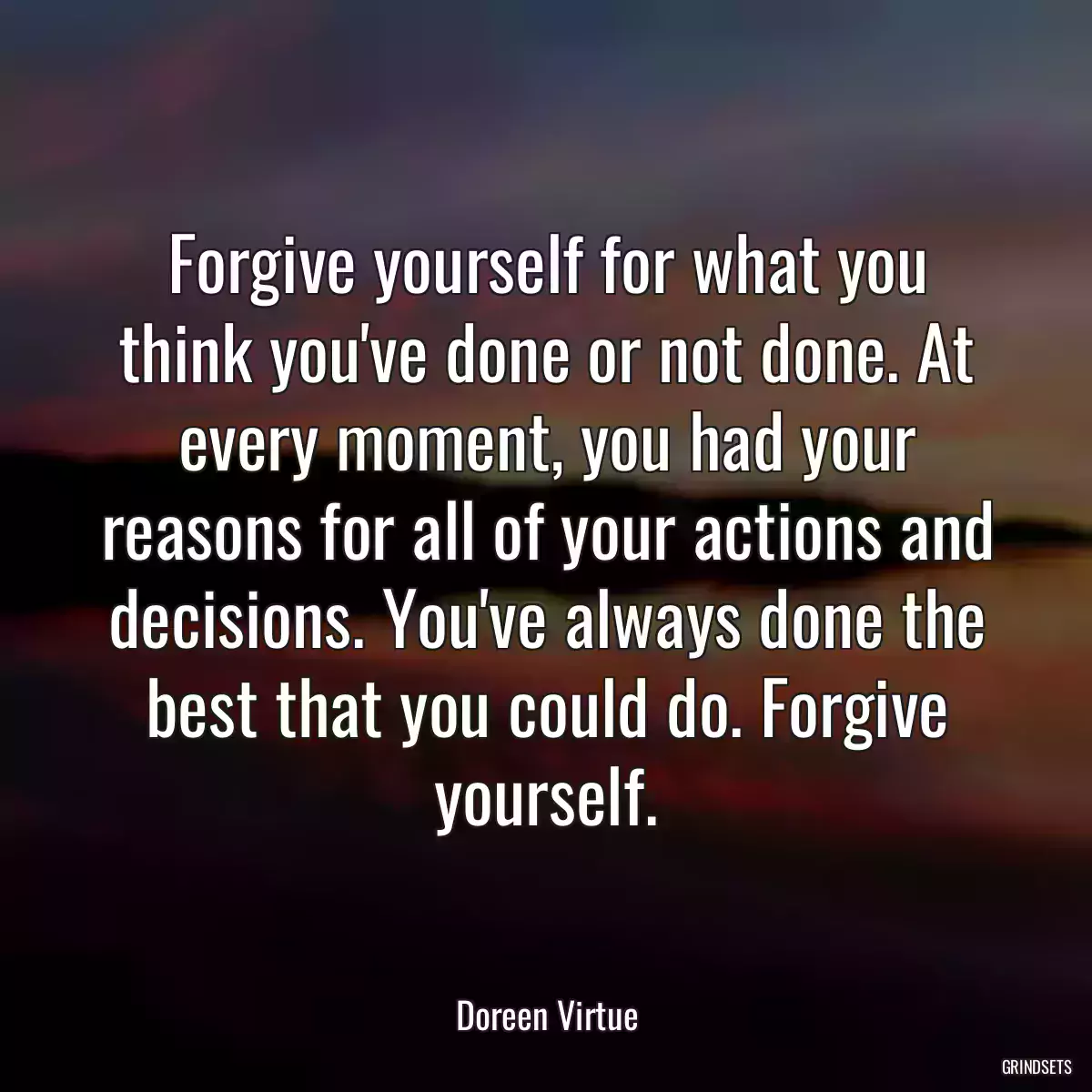 Forgive yourself for what you think you\'ve done or not done. At every moment, you had your reasons for all of your actions and decisions. You\'ve always done the best that you could do. Forgive yourself.