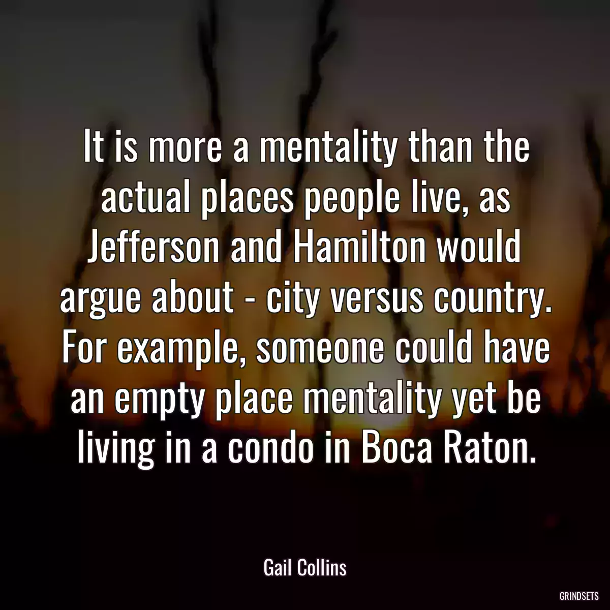 It is more a mentality than the actual places people live, as Jefferson and Hamilton would argue about - city versus country. For example, someone could have an empty place mentality yet be living in a condo in Boca Raton.