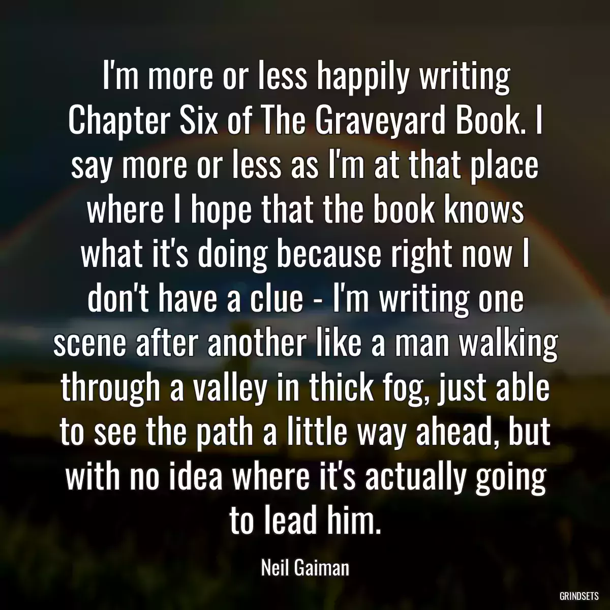 I\'m more or less happily writing Chapter Six of The Graveyard Book. I say more or less as I\'m at that place where I hope that the book knows what it\'s doing because right now I don\'t have a clue - I\'m writing one scene after another like a man walking through a valley in thick fog, just able to see the path a little way ahead, but with no idea where it\'s actually going to lead him.