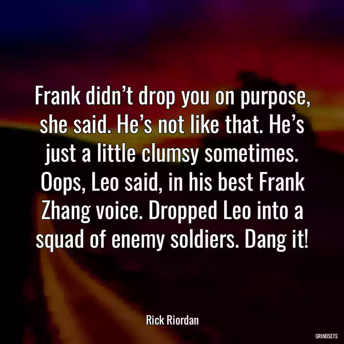 Frank didn’t drop you on purpose, she said. He’s not like that. He’s just a little clumsy sometimes. Oops, Leo said, in his best Frank Zhang voice. Dropped Leo into a squad of enemy soldiers. Dang it!