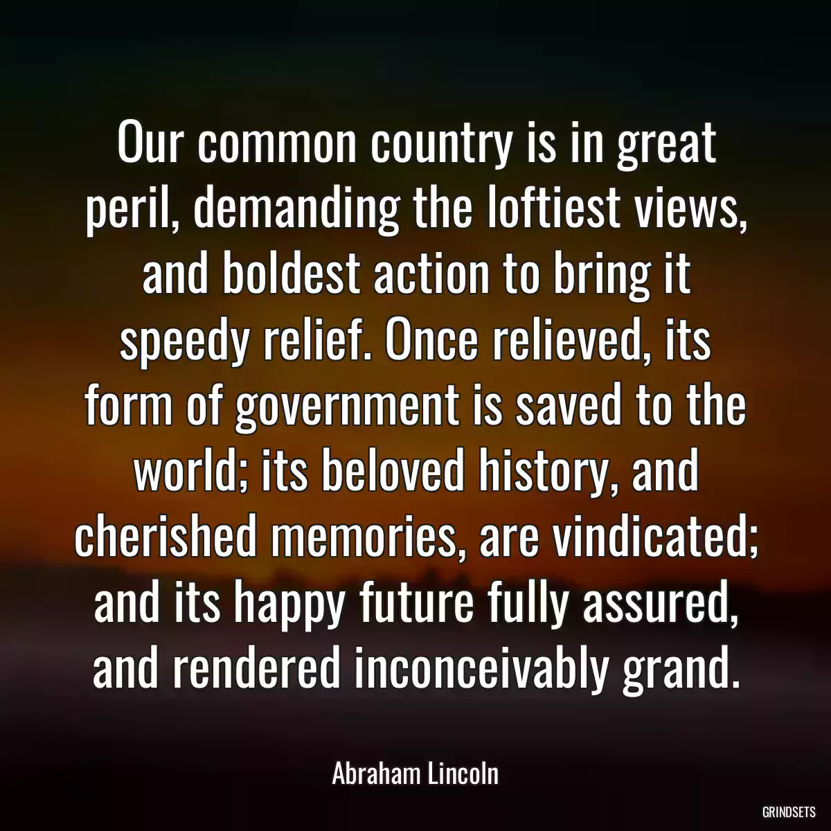 Our common country is in great peril, demanding the loftiest views, and boldest action to bring it speedy relief. Once relieved, its form of government is saved to the world; its beloved history, and cherished memories, are vindicated; and its happy future fully assured, and rendered inconceivably grand.