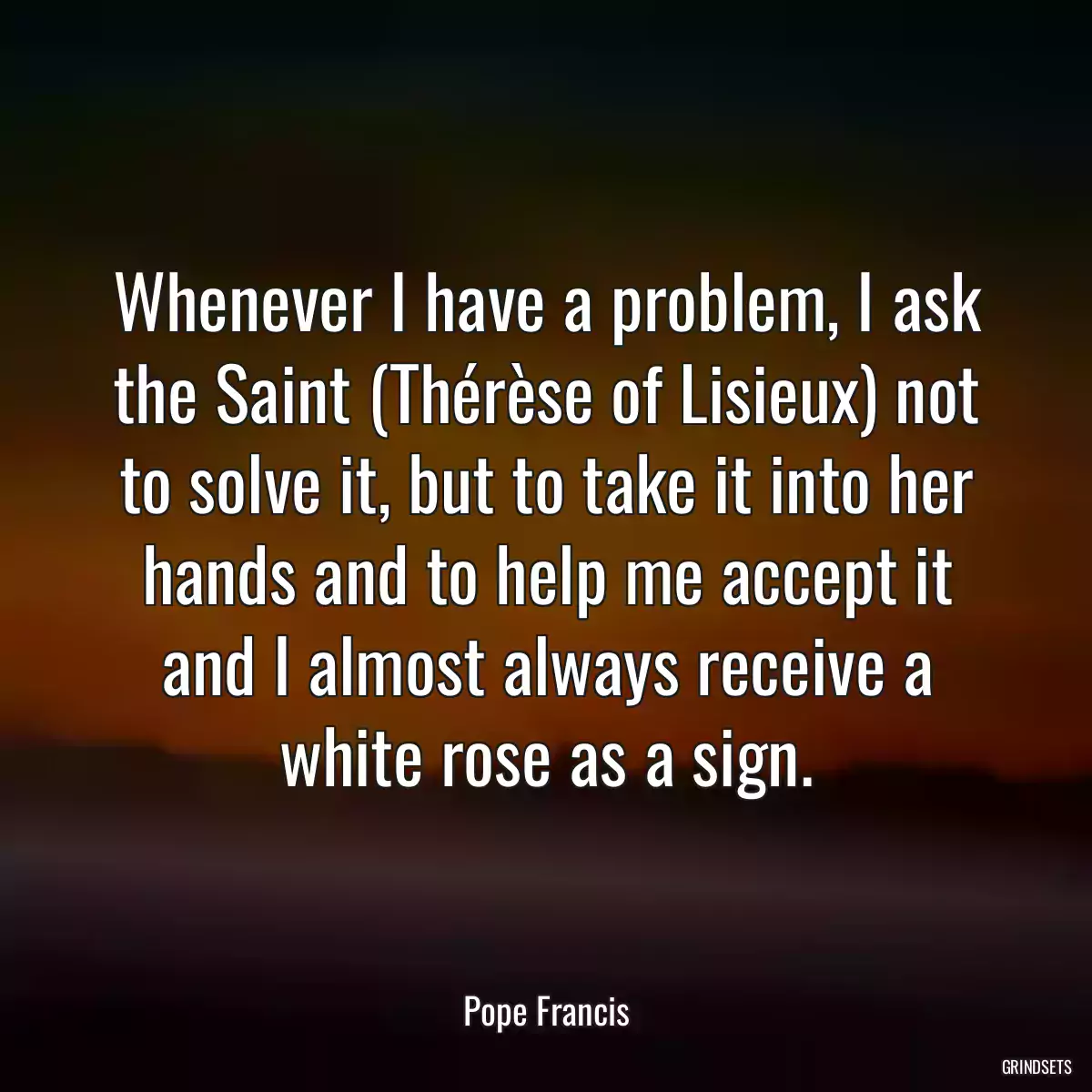 Whenever I have a problem, I ask the Saint (Thérèse of Lisieux) not to solve it, but to take it into her hands and to help me accept it and I almost always receive a white rose as a sign.