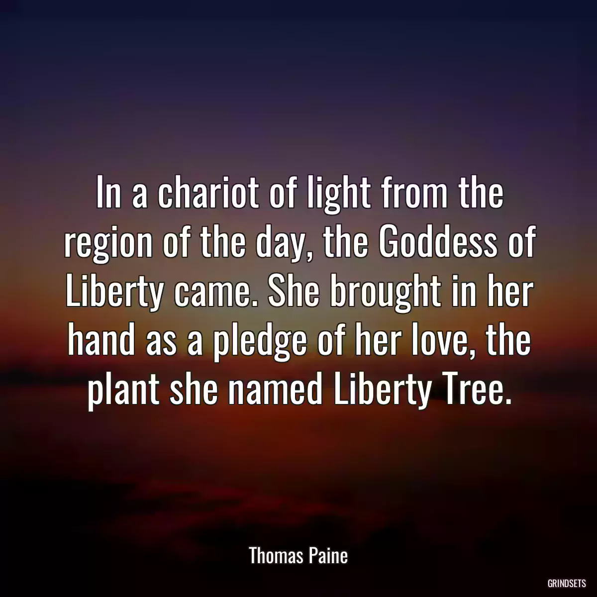 In a chariot of light from the region of the day, the Goddess of Liberty came. She brought in her hand as a pledge of her love, the plant she named Liberty Tree.