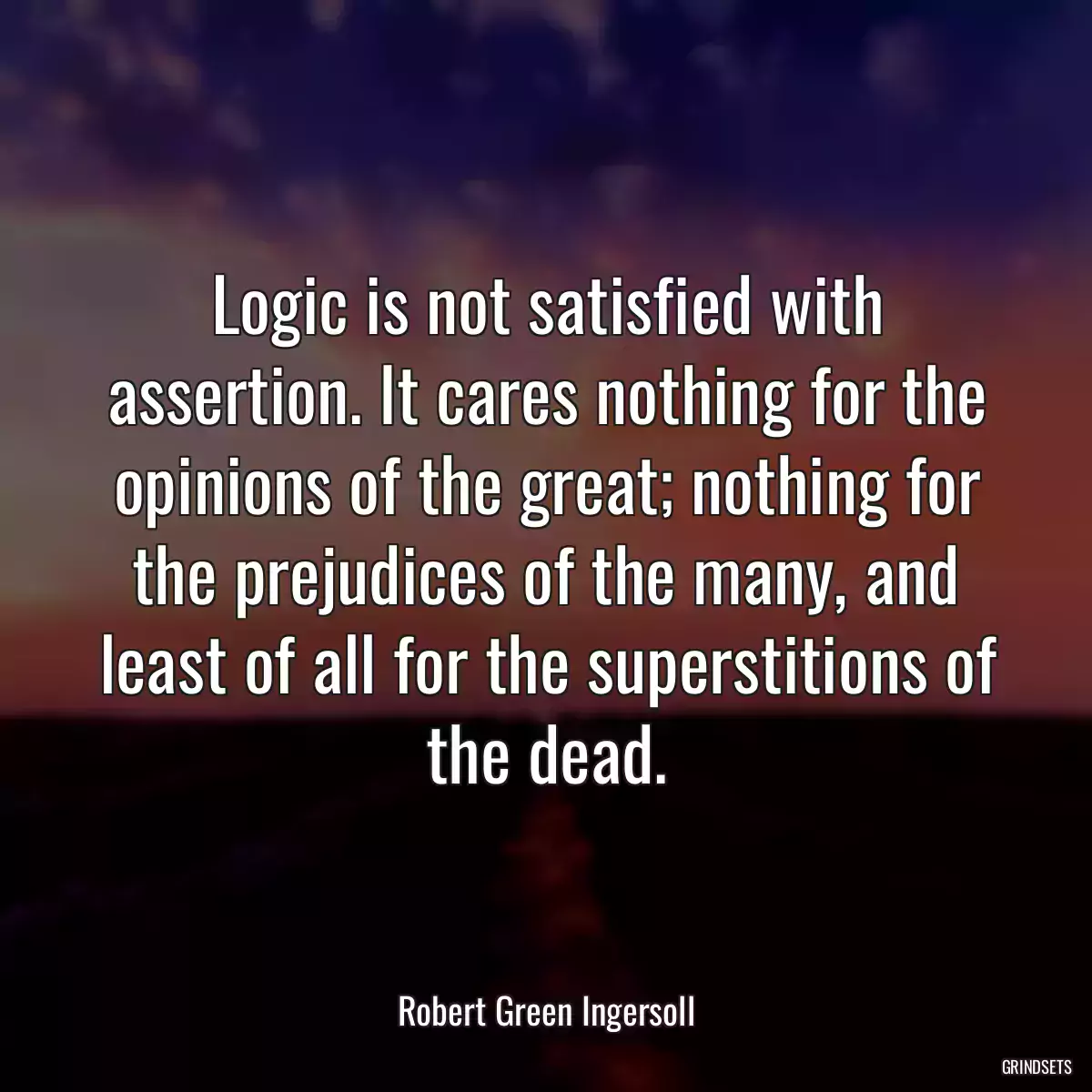 Logic is not satisfied with assertion. It cares nothing for the opinions of the great; nothing for the prejudices of the many, and least of all for the superstitions of the dead.