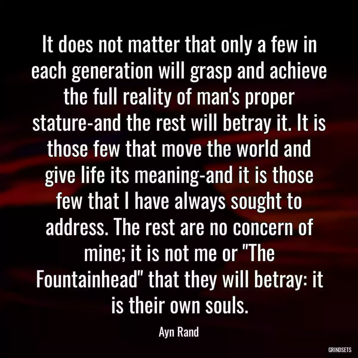 It does not matter that only a few in each generation will grasp and achieve the full reality of man\'s proper stature-and the rest will betray it. It is those few that move the world and give life its meaning-and it is those few that I have always sought to address. The rest are no concern of mine; it is not me or \