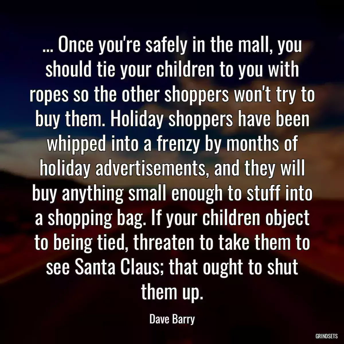 ... Once you\'re safely in the mall, you should tie your children to you with ropes so the other shoppers won\'t try to buy them. Holiday shoppers have been whipped into a frenzy by months of holiday advertisements, and they will buy anything small enough to stuff into a shopping bag. If your children object to being tied, threaten to take them to see Santa Claus; that ought to shut them up.