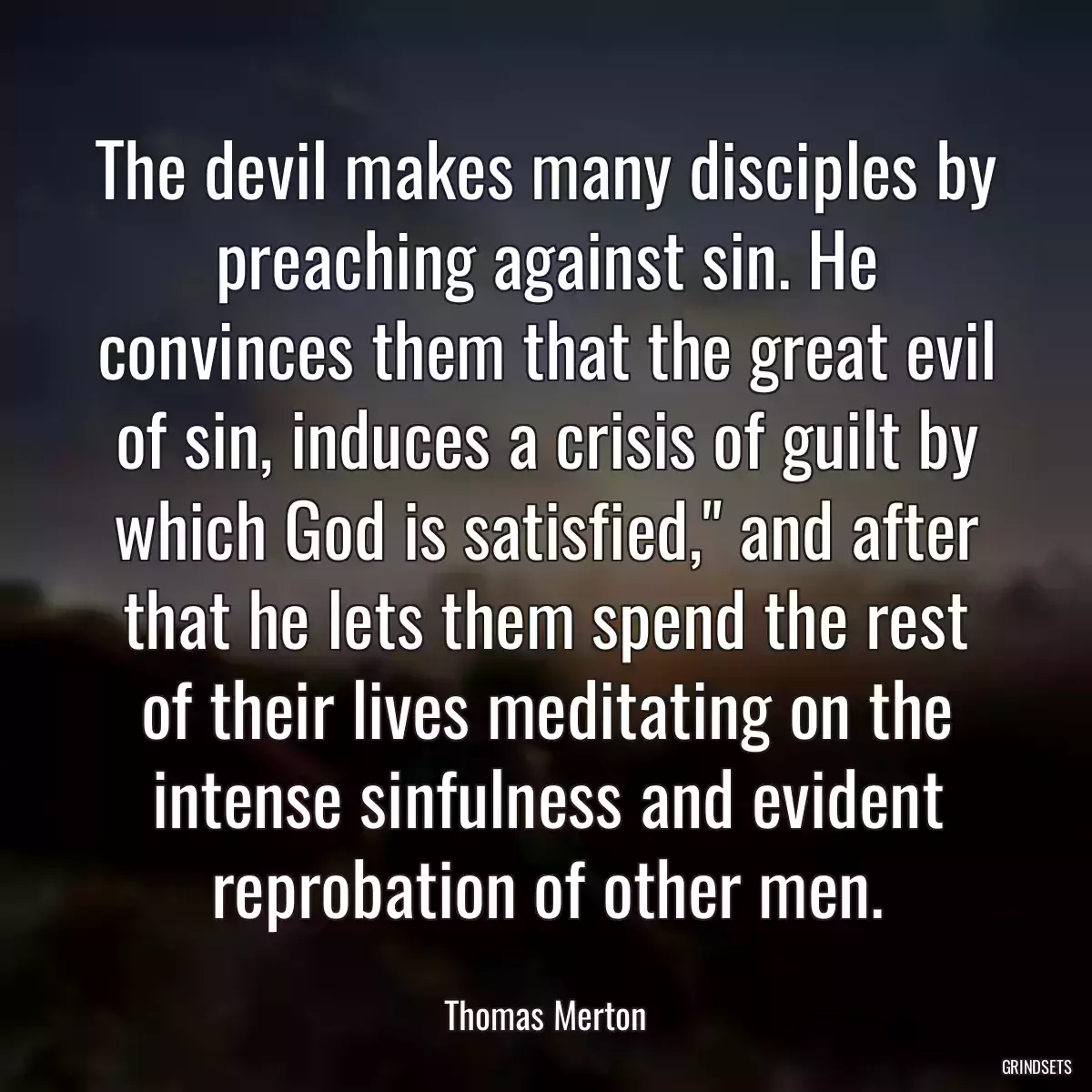 The devil makes many disciples by preaching against sin. He convinces them that the great evil of sin, induces a crisis of guilt by which God is satisfied,\